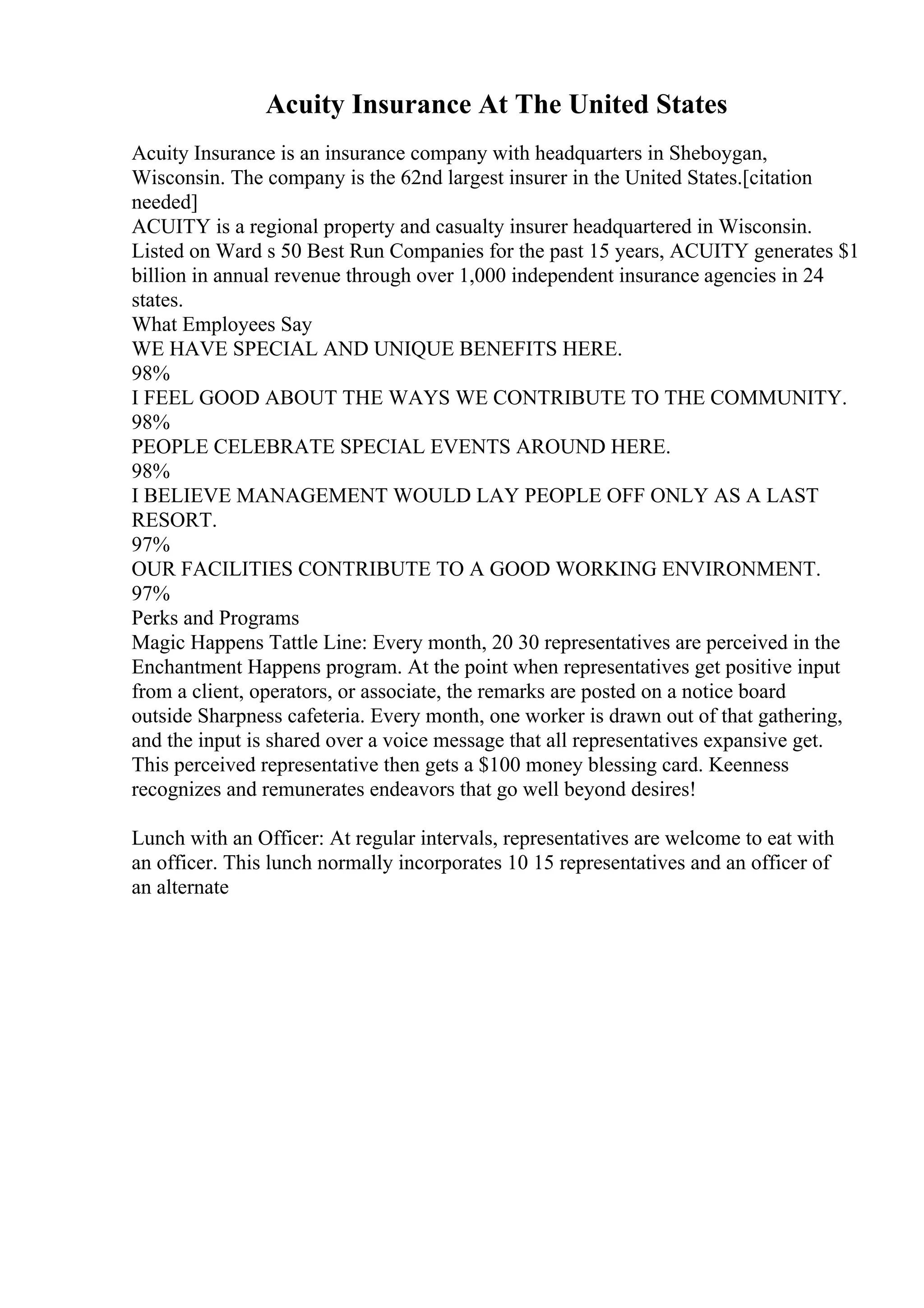 Acuity Insurance At The United States
Acuity Insurance is an insurance company with headquarters in Sheboygan,
Wisconsin. The company is the 62nd largest insurer in the United States.[citation
needed]
ACUITY is a regional property and casualty insurer headquartered in Wisconsin.
Listed on Ward s 50 Best Run Companies for the past 15 years, ACUITY generates $1
billion in annual revenue through over 1,000 independent insurance agencies in 24
states.
What Employees Say
WE HAVE SPECIAL AND UNIQUE BENEFITS HERE.
98%
I FEEL GOOD ABOUT THE WAYS WE CONTRIBUTE TO THE COMMUNITY.
98%
PEOPLE CELEBRATE SPECIAL EVENTS AROUND HERE.
98%
I BELIEVE MANAGEMENT WOULD LAY PEOPLE OFF ONLY AS A LAST
RESORT.
97%
OUR FACILITIES CONTRIBUTE TO A GOOD WORKING ENVIRONMENT.
97%
Perks and Programs
Magic Happens Tattle Line: Every month, 20 30 representatives are perceived in the
Enchantment Happens program. At the point when representatives get positive input
from a client, operators, or associate, the remarks are posted on a notice board
outside Sharpness cafeteria. Every month, one worker is drawn out of that gathering,
and the input is shared over a voice message that all representatives expansive get.
This perceived representative then gets a $100 money blessing card. Keenness
recognizes and remunerates endeavors that go well beyond desires!
Lunch with an Officer: At regular intervals, representatives are welcome to eat with
an officer. This lunch normally incorporates 10 15 representatives and an officer of
an alternate
 