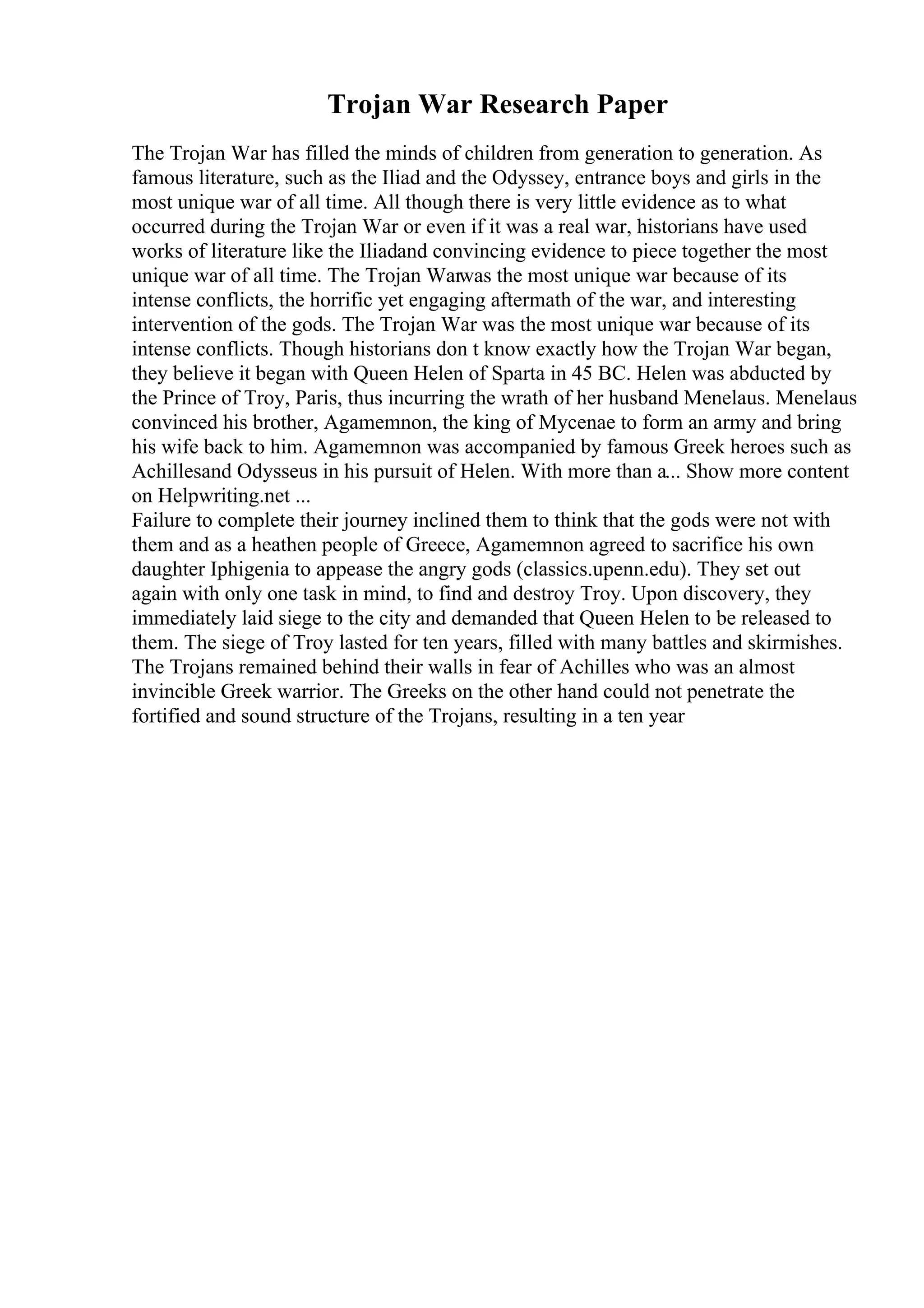 Trojan War Research Paper
The Trojan War has filled the minds of children from generation to generation. As
famous literature, such as the Iliad and the Odyssey, entrance boys and girls in the
most unique war of all time. All though there is very little evidence as to what
occurred during the Trojan War or even if it was a real war, historians have used
works of literature like the Iliadand convincing evidence to piece together the most
unique war of all time. The Trojan Warwas the most unique war because of its
intense conflicts, the horrific yet engaging aftermath of the war, and interesting
intervention of the gods. The Trojan War was the most unique war because of its
intense conflicts. Though historians don t know exactly how the Trojan War began,
they believe it began with Queen Helen of Sparta in 45 BC. Helen was abducted by
the Prince of Troy, Paris, thus incurring the wrath of her husband Menelaus. Menelaus
convinced his brother, Agamemnon, the king of Mycenae to form an army and bring
his wife back to him. Agamemnon was accompanied by famous Greek heroes such as
Achillesand Odysseus in his pursuit of Helen. With more than a... Show more content
on Helpwriting.net ...
Failure to complete their journey inclined them to think that the gods were not with
them and as a heathen people of Greece, Agamemnon agreed to sacrifice his own
daughter Iphigenia to appease the angry gods (classics.upenn.edu). They set out
again with only one task in mind, to find and destroy Troy. Upon discovery, they
immediately laid siege to the city and demanded that Queen Helen to be released to
them. The siege of Troy lasted for ten years, filled with many battles and skirmishes.
The Trojans remained behind their walls in fear of Achilles who was an almost
invincible Greek warrior. The Greeks on the other hand could not penetrate the
fortified and sound structure of the Trojans, resulting in a ten year
 