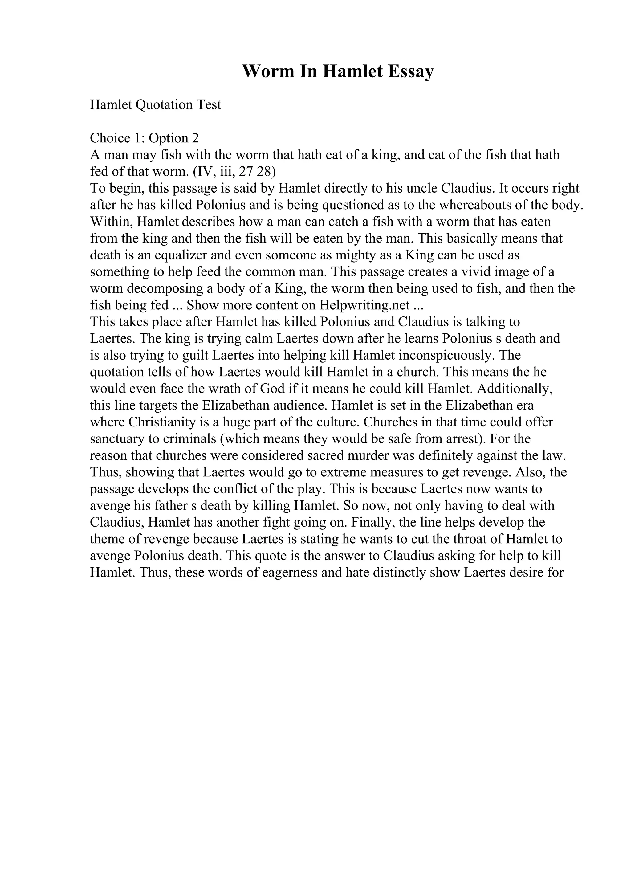 Worm In Hamlet Essay
Hamlet Quotation Test
Choice 1: Option 2
A man may fish with the worm that hath eat of a king, and eat of the fish that hath
fed of that worm. (IV, iii, 27 28)
To begin, this passage is said by Hamlet directly to his uncle Claudius. It occurs right
after he has killed Polonius and is being questioned as to the whereabouts of the body.
Within, Hamlet describes how a man can catch a fish with a worm that has eaten
from the king and then the fish will be eaten by the man. This basically means that
death is an equalizer and even someone as mighty as a King can be used as
something to help feed the common man. This passage creates a vivid image of a
worm decomposing a body of a King, the worm then being used to fish, and then the
fish being fed ... Show more content on Helpwriting.net ...
This takes place after Hamlet has killed Polonius and Claudius is talking to
Laertes. The king is trying calm Laertes down after he learns Polonius s death and
is also trying to guilt Laertes into helping kill Hamlet inconspicuously. The
quotation tells of how Laertes would kill Hamlet in a church. This means the he
would even face the wrath of God if it means he could kill Hamlet. Additionally,
this line targets the Elizabethan audience. Hamlet is set in the Elizabethan era
where Christianity is a huge part of the culture. Churches in that time could offer
sanctuary to criminals (which means they would be safe from arrest). For the
reason that churches were considered sacred murder was definitely against the law.
Thus, showing that Laertes would go to extreme measures to get revenge. Also, the
passage develops the conflict of the play. This is because Laertes now wants to
avenge his father s death by killing Hamlet. So now, not only having to deal with
Claudius, Hamlet has another fight going on. Finally, the line helps develop the
theme of revenge because Laertes is stating he wants to cut the throat of Hamlet to
avenge Polonius death. This quote is the answer to Claudius asking for help to kill
Hamlet. Thus, these words of eagerness and hate distinctly show Laertes desire for
 
