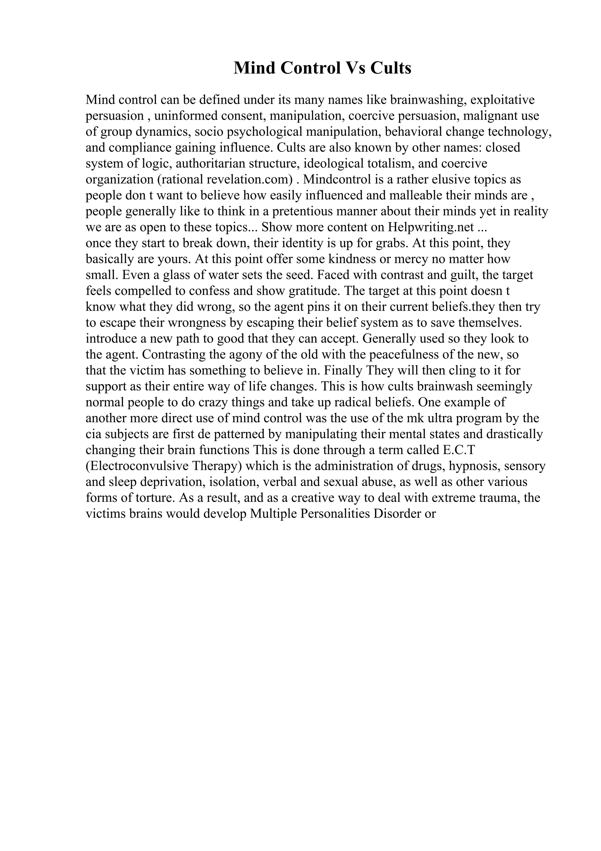 Mind Control Vs Cults
Mind control can be defined under its many names like brainwashing, exploitative
persuasion , uninformed consent, manipulation, coercive persuasion, malignant use
of group dynamics, socio psychological manipulation, behavioral change technology,
and compliance gaining influence. Cults are also known by other names: closed
system of logic, authoritarian structure, ideological totalism, and coercive
organization (rational revelation.com) . Mindcontrol is a rather elusive topics as
people don t want to believe how easily influenced and malleable their minds are ,
people generally like to think in a pretentious manner about their minds yet in reality
we are as open to these topics... Show more content on Helpwriting.net ...
once they start to break down, their identity is up for grabs. At this point, they
basically are yours. At this point offer some kindness or mercy no matter how
small. Even a glass of water sets the seed. Faced with contrast and guilt, the target
feels compelled to confess and show gratitude. The target at this point doesn t
know what they did wrong, so the agent pins it on their current beliefs.they then try
to escape their wrongness by escaping their belief system as to save themselves.
introduce a new path to good that they can accept. Generally used so they look to
the agent. Contrasting the agony of the old with the peacefulness of the new, so
that the victim has something to believe in. Finally They will then cling to it for
support as their entire way of life changes. This is how cults brainwash seemingly
normal people to do crazy things and take up radical beliefs. One example of
another more direct use of mind control was the use of the mk ultra program by the
cia subjects are first de patterned by manipulating their mental states and drastically
changing their brain functions This is done through a term called E.C.T
(Electroconvulsive Therapy) which is the administration of drugs, hypnosis, sensory
and sleep deprivation, isolation, verbal and sexual abuse, as well as other various
forms of torture. As a result, and as a creative way to deal with extreme trauma, the
victims brains would develop Multiple Personalities Disorder or
 