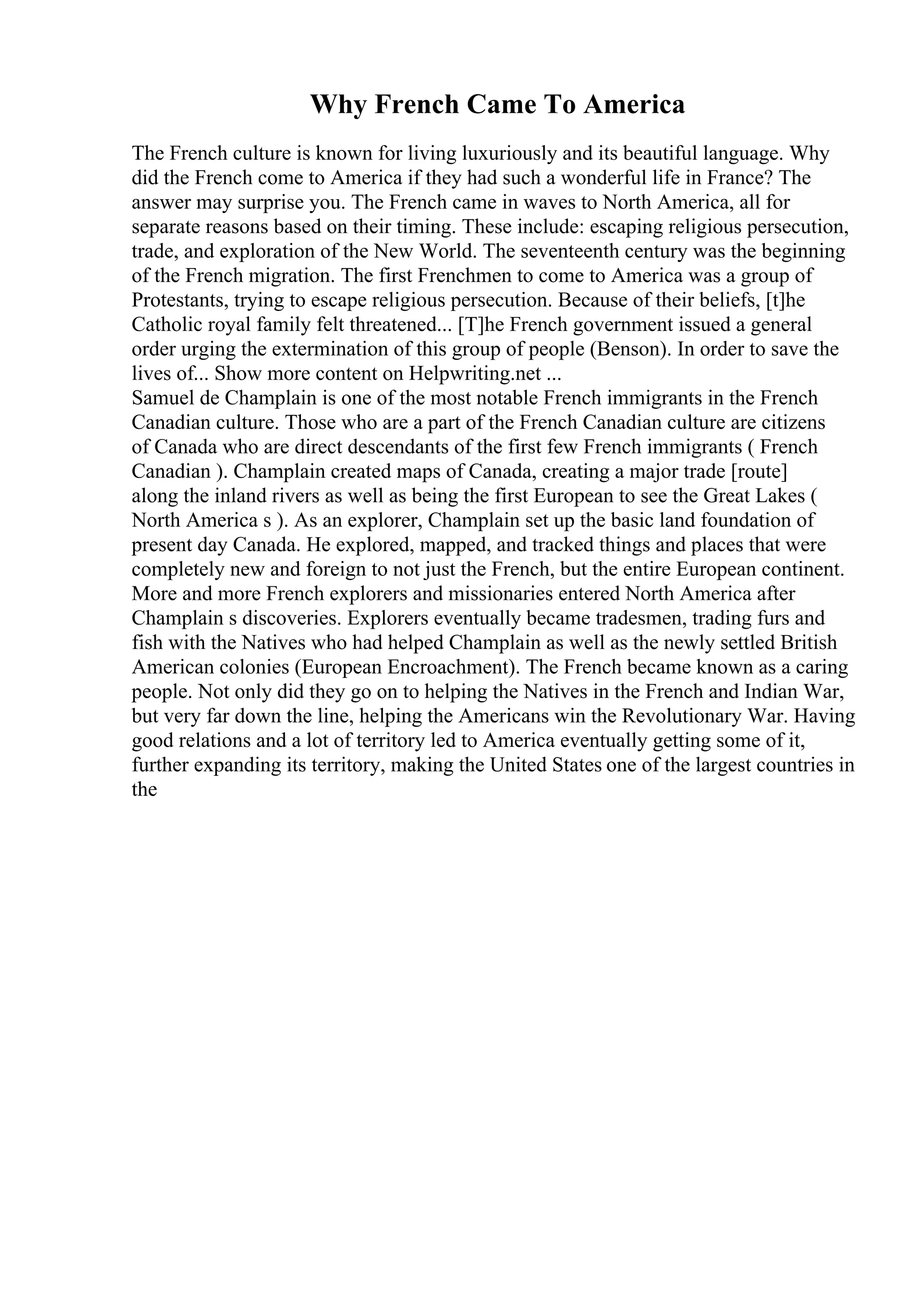 Why French Came To America
The French culture is known for living luxuriously and its beautiful language. Why
did the French come to America if they had such a wonderful life in France? The
answer may surprise you. The French came in waves to North America, all for
separate reasons based on their timing. These include: escaping religious persecution,
trade, and exploration of the New World. The seventeenth century was the beginning
of the French migration. The first Frenchmen to come to America was a group of
Protestants, trying to escape religious persecution. Because of their beliefs, [t]he
Catholic royal family felt threatened... [T]he French government issued a general
order urging the extermination of this group of people (Benson). In order to save the
lives of... Show more content on Helpwriting.net ...
Samuel de Champlain is one of the most notable French immigrants in the French
Canadian culture. Those who are a part of the French Canadian culture are citizens
of Canada who are direct descendants of the first few French immigrants ( French
Canadian ). Champlain created maps of Canada, creating a major trade [route]
along the inland rivers as well as being the first European to see the Great Lakes (
North America s ). As an explorer, Champlain set up the basic land foundation of
present day Canada. He explored, mapped, and tracked things and places that were
completely new and foreign to not just the French, but the entire European continent.
More and more French explorers and missionaries entered North America after
Champlain s discoveries. Explorers eventually became tradesmen, trading furs and
fish with the Natives who had helped Champlain as well as the newly settled British
American colonies (European Encroachment). The French became known as a caring
people. Not only did they go on to helping the Natives in the French and Indian War,
but very far down the line, helping the Americans win the Revolutionary War. Having
good relations and a lot of territory led to America eventually getting some of it,
further expanding its territory, making the United States one of the largest countries in
the
 