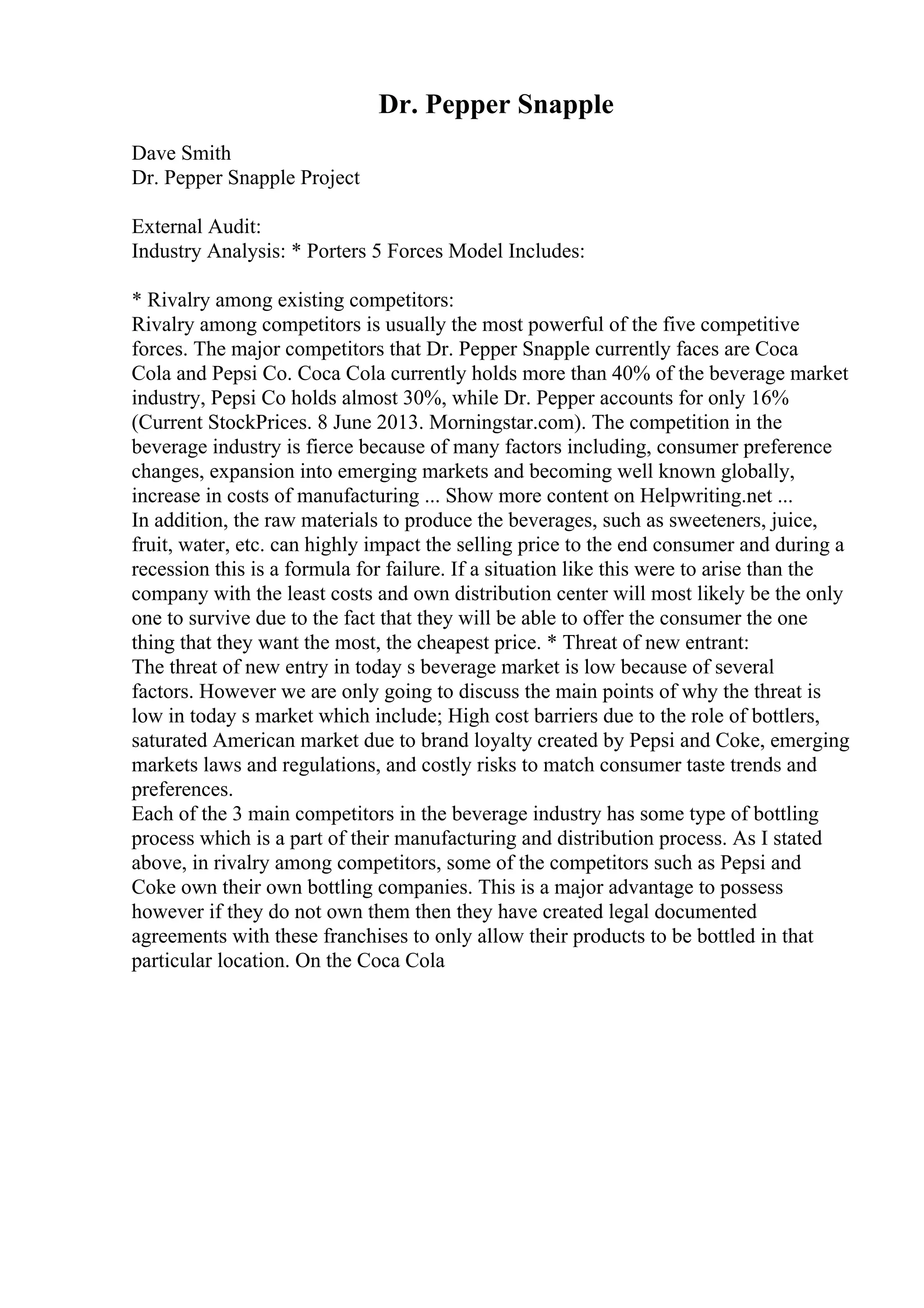 Dr. Pepper Snapple
Dave Smith
Dr. Pepper Snapple Project
External Audit:
Industry Analysis: * Porters 5 Forces Model Includes:
* Rivalry among existing competitors:
Rivalry among competitors is usually the most powerful of the five competitive
forces. The major competitors that Dr. Pepper Snapple currently faces are Coca
Cola and Pepsi Co. Coca Cola currently holds more than 40% of the beverage market
industry, Pepsi Co holds almost 30%, while Dr. Pepper accounts for only 16%
(Current StockPrices. 8 June 2013. Morningstar.com). The competition in the
beverage industry is fierce because of many factors including, consumer preference
changes, expansion into emerging markets and becoming well known globally,
increase in costs of manufacturing ... Show more content on Helpwriting.net ...
In addition, the raw materials to produce the beverages, such as sweeteners, juice,
fruit, water, etc. can highly impact the selling price to the end consumer and during a
recession this is a formula for failure. If a situation like this were to arise than the
company with the least costs and own distribution center will most likely be the only
one to survive due to the fact that they will be able to offer the consumer the one
thing that they want the most, the cheapest price. * Threat of new entrant:
The threat of new entry in today s beverage market is low because of several
factors. However we are only going to discuss the main points of why the threat is
low in today s market which include; High cost barriers due to the role of bottlers,
saturated American market due to brand loyalty created by Pepsi and Coke, emerging
markets laws and regulations, and costly risks to match consumer taste trends and
preferences.
Each of the 3 main competitors in the beverage industry has some type of bottling
process which is a part of their manufacturing and distribution process. As I stated
above, in rivalry among competitors, some of the competitors such as Pepsi and
Coke own their own bottling companies. This is a major advantage to possess
however if they do not own them then they have created legal documented
agreements with these franchises to only allow their products to be bottled in that
particular location. On the Coca Cola
 