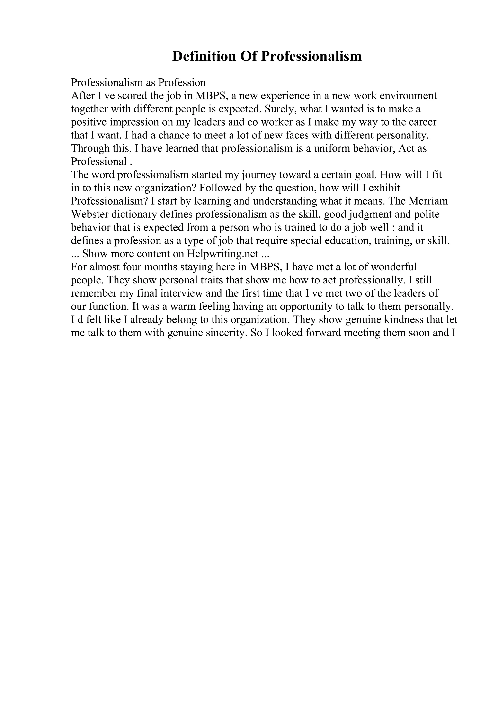 Definition Of Professionalism
Professionalism as Profession
After I ve scored the job in MBPS, a new experience in a new work environment
together with different people is expected. Surely, what I wanted is to make a
positive impression on my leaders and co worker as I make my way to the career
that I want. I had a chance to meet a lot of new faces with different personality.
Through this, I have learned that professionalism is a uniform behavior, Act as
Professional .
The word professionalism started my journey toward a certain goal. How will I fit
in to this new organization? Followed by the question, how will I exhibit
Professionalism? I start by learning and understanding what it means. The Merriam
Webster dictionary defines professionalism as the skill, good judgment and polite
behavior that is expected from a person who is trained to do a job well ; and it
defines a profession as a type of job that require special education, training, or skill.
... Show more content on Helpwriting.net ...
For almost four months staying here in MBPS, I have met a lot of wonderful
people. They show personal traits that show me how to act professionally. I still
remember my final interview and the first time that I ve met two of the leaders of
our function. It was a warm feeling having an opportunity to talk to them personally.
I d felt like I already belong to this organization. They show genuine kindness that let
me talk to them with genuine sincerity. So I looked forward meeting them soon and I
 