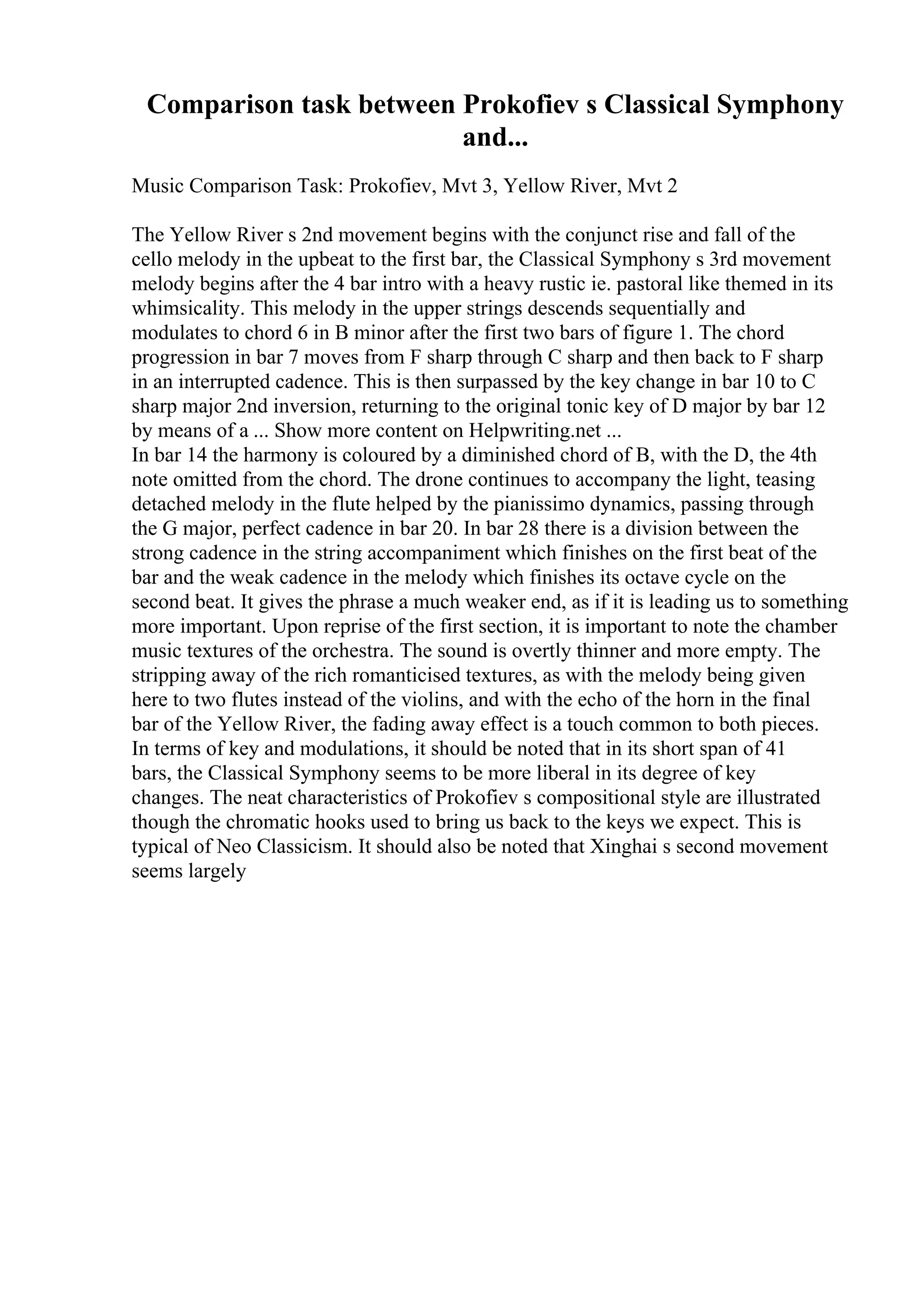 Comparison task between Prokofiev s Classical Symphony
and...
Music Comparison Task: Prokofiev, Mvt 3, Yellow River, Mvt 2
The Yellow River s 2nd movement begins with the conjunct rise and fall of the
cello melody in the upbeat to the first bar, the Classical Symphony s 3rd movement
melody begins after the 4 bar intro with a heavy rustic ie. pastoral like themed in its
whimsicality. This melody in the upper strings descends sequentially and
modulates to chord 6 in B minor after the first two bars of figure 1. The chord
progression in bar 7 moves from F sharp through C sharp and then back to F sharp
in an interrupted cadence. This is then surpassed by the key change in bar 10 to C
sharp major 2nd inversion, returning to the original tonic key of D major by bar 12
by means of a ... Show more content on Helpwriting.net ...
In bar 14 the harmony is coloured by a diminished chord of B, with the D, the 4th
note omitted from the chord. The drone continues to accompany the light, teasing
detached melody in the flute helped by the pianissimo dynamics, passing through
the G major, perfect cadence in bar 20. In bar 28 there is a division between the
strong cadence in the string accompaniment which finishes on the first beat of the
bar and the weak cadence in the melody which finishes its octave cycle on the
second beat. It gives the phrase a much weaker end, as if it is leading us to something
more important. Upon reprise of the first section, it is important to note the chamber
music textures of the orchestra. The sound is overtly thinner and more empty. The
stripping away of the rich romanticised textures, as with the melody being given
here to two flutes instead of the violins, and with the echo of the horn in the final
bar of the Yellow River, the fading away effect is a touch common to both pieces.
In terms of key and modulations, it should be noted that in its short span of 41
bars, the Classical Symphony seems to be more liberal in its degree of key
changes. The neat characteristics of Prokofiev s compositional style are illustrated
though the chromatic hooks used to bring us back to the keys we expect. This is
typical of Neo Classicism. It should also be noted that Xinghai s second movement
seems largely
 
