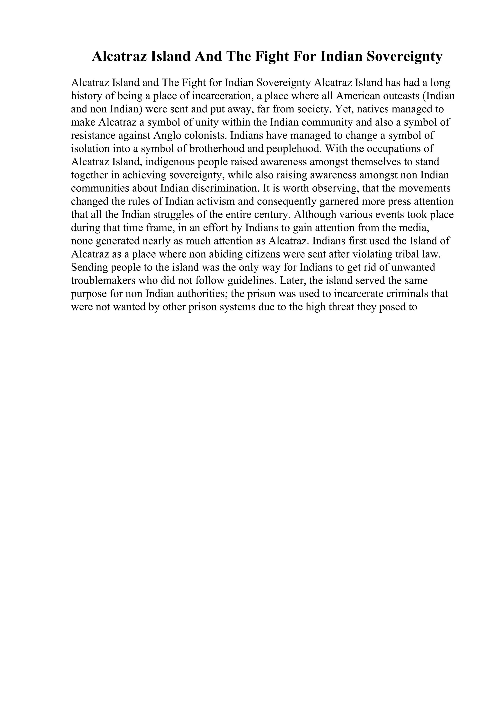 Alcatraz Island And The Fight For Indian Sovereignty
Alcatraz Island and The Fight for Indian Sovereignty Alcatraz Island has had a long
history of being a place of incarceration, a place where all American outcasts (Indian
and non Indian) were sent and put away, far from society. Yet, natives managed to
make Alcatraz a symbol of unity within the Indian community and also a symbol of
resistance against Anglo colonists. Indians have managed to change a symbol of
isolation into a symbol of brotherhood and peoplehood. With the occupations of
Alcatraz Island, indigenous people raised awareness amongst themselves to stand
together in achieving sovereignty, while also raising awareness amongst non Indian
communities about Indian discrimination. It is worth observing, that the movements
changed the rules of Indian activism and consequently garnered more press attention
that all the Indian struggles of the entire century. Although various events took place
during that time frame, in an effort by Indians to gain attention from the media,
none generated nearly as much attention as Alcatraz. Indians first used the Island of
Alcatraz as a place where non abiding citizens were sent after violating tribal law.
Sending people to the island was the only way for Indians to get rid of unwanted
troublemakers who did not follow guidelines. Later, the island served the same
purpose for non Indian authorities; the prison was used to incarcerate criminals that
were not wanted by other prison systems due to the high threat they posed to
 