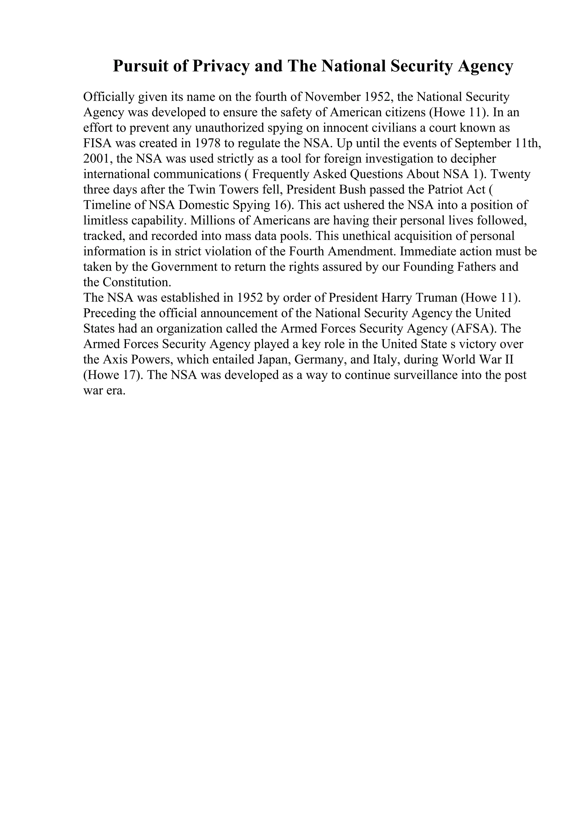 Pursuit of Privacy and The National Security Agency
Officially given its name on the fourth of November 1952, the National Security
Agency was developed to ensure the safety of American citizens (Howe 11). In an
effort to prevent any unauthorized spying on innocent civilians a court known as
FISA was created in 1978 to regulate the NSA. Up until the events of September 11th,
2001, the NSA was used strictly as a tool for foreign investigation to decipher
international communications ( Frequently Asked Questions About NSA 1). Twenty
three days after the Twin Towers fell, President Bush passed the Patriot Act (
Timeline of NSA Domestic Spying 16). This act ushered the NSA into a position of
limitless capability. Millions of Americans are having their personal lives followed,
tracked, and recorded into mass data pools. This unethical acquisition of personal
information is in strict violation of the Fourth Amendment. Immediate action must be
taken by the Government to return the rights assured by our Founding Fathers and
the Constitution.
The NSA was established in 1952 by order of President Harry Truman (Howe 11).
Preceding the official announcement of the National Security Agency the United
States had an organization called the Armed Forces Security Agency (AFSA). The
Armed Forces Security Agency played a key role in the United State s victory over
the Axis Powers, which entailed Japan, Germany, and Italy, during World War II
(Howe 17). The NSA was developed as a way to continue surveillance into the post
war era.
 