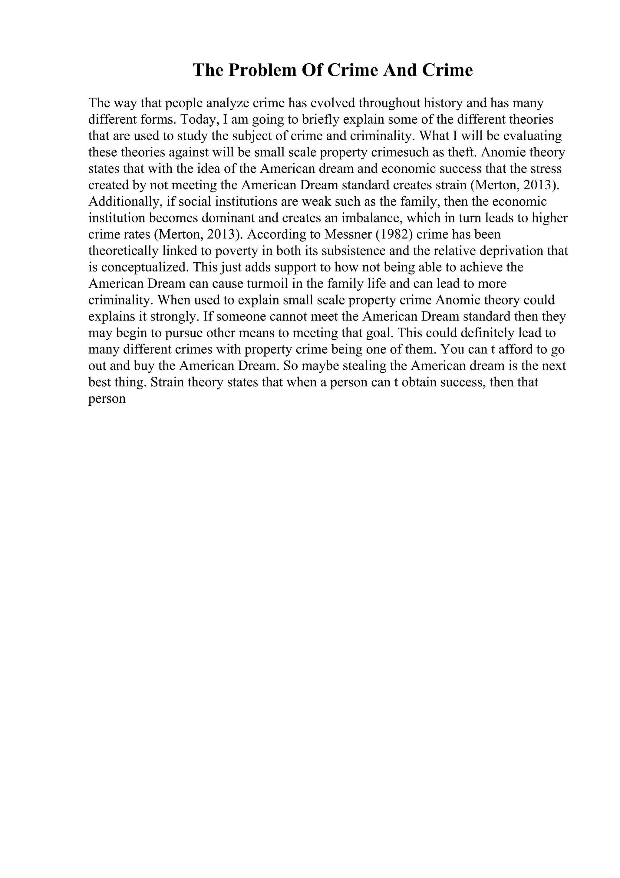 The Problem Of Crime And Crime
The way that people analyze crime has evolved throughout history and has many
different forms. Today, I am going to briefly explain some of the different theories
that are used to study the subject of crime and criminality. What I will be evaluating
these theories against will be small scale property crimesuch as theft. Anomie theory
states that with the idea of the American dream and economic success that the stress
created by not meeting the American Dream standard creates strain (Merton, 2013).
Additionally, if social institutions are weak such as the family, then the economic
institution becomes dominant and creates an imbalance, which in turn leads to higher
crime rates (Merton, 2013). According to Messner (1982) crime has been
theoretically linked to poverty in both its subsistence and the relative deprivation that
is conceptualized. This just adds support to how not being able to achieve the
American Dream can cause turmoil in the family life and can lead to more
criminality. When used to explain small scale property crime Anomie theory could
explains it strongly. If someone cannot meet the American Dream standard then they
may begin to pursue other means to meeting that goal. This could definitely lead to
many different crimes with property crime being one of them. You can t afford to go
out and buy the American Dream. So maybe stealing the American dream is the next
best thing. Strain theory states that when a person can t obtain success, then that
person
 