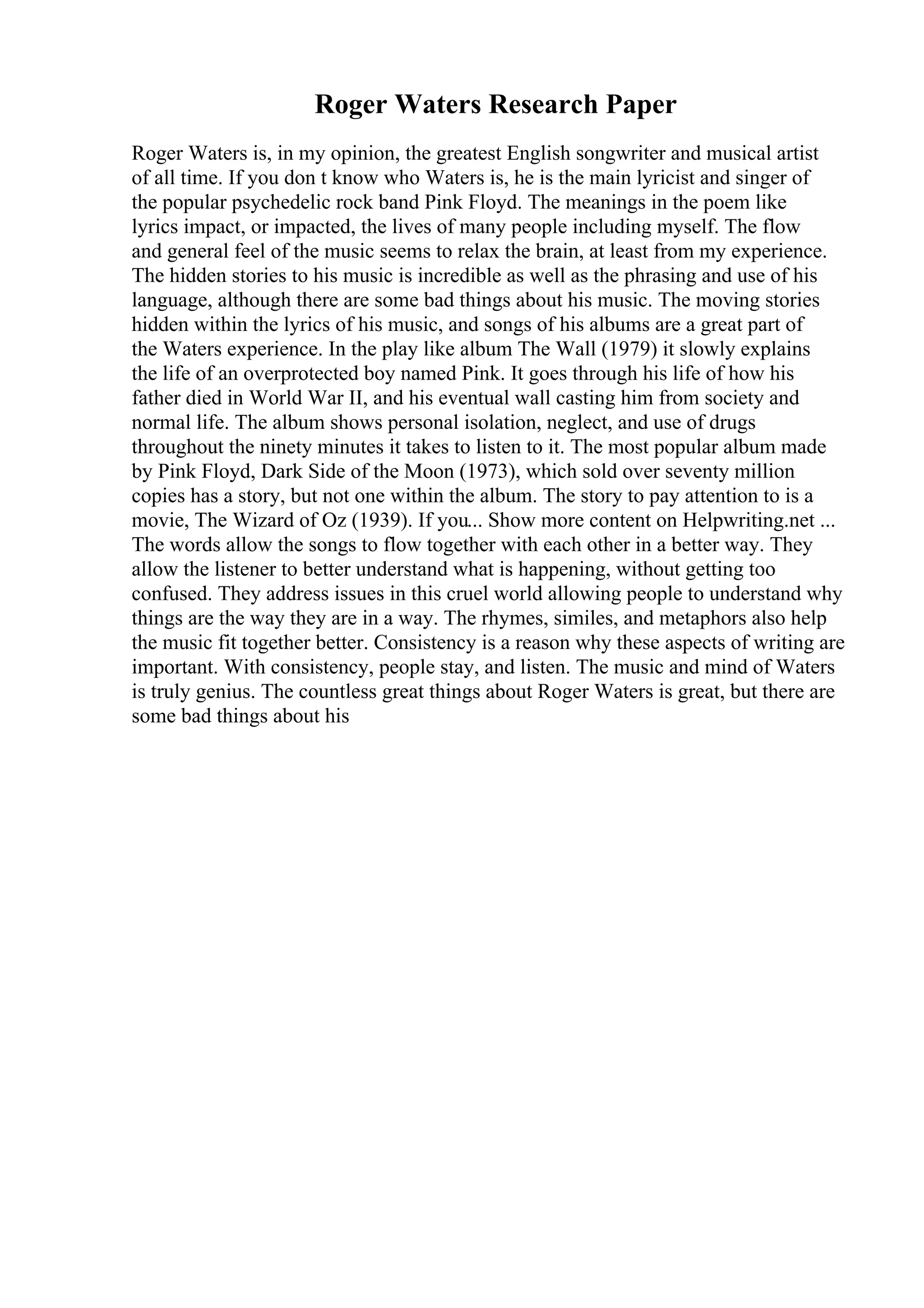 Roger Waters Research Paper
Roger Waters is, in my opinion, the greatest English songwriter and musical artist
of all time. If you don t know who Waters is, he is the main lyricist and singer of
the popular psychedelic rock band Pink Floyd. The meanings in the poem like
lyrics impact, or impacted, the lives of many people including myself. The flow
and general feel of the music seems to relax the brain, at least from my experience.
The hidden stories to his music is incredible as well as the phrasing and use of his
language, although there are some bad things about his music. The moving stories
hidden within the lyrics of his music, and songs of his albums are a great part of
the Waters experience. In the play like album The Wall (1979) it slowly explains
the life of an overprotected boy named Pink. It goes through his life of how his
father died in World War II, and his eventual wall casting him from society and
normal life. The album shows personal isolation, neglect, and use of drugs
throughout the ninety minutes it takes to listen to it. The most popular album made
by Pink Floyd, Dark Side of the Moon (1973), which sold over seventy million
copies has a story, but not one within the album. The story to pay attention to is a
movie, The Wizard of Oz (1939). If you... Show more content on Helpwriting.net ...
The words allow the songs to flow together with each other in a better way. They
allow the listener to better understand what is happening, without getting too
confused. They address issues in this cruel world allowing people to understand why
things are the way they are in a way. The rhymes, similes, and metaphors also help
the music fit together better. Consistency is a reason why these aspects of writing are
important. With consistency, people stay, and listen. The music and mind of Waters
is truly genius. The countless great things about Roger Waters is great, but there are
some bad things about his
 