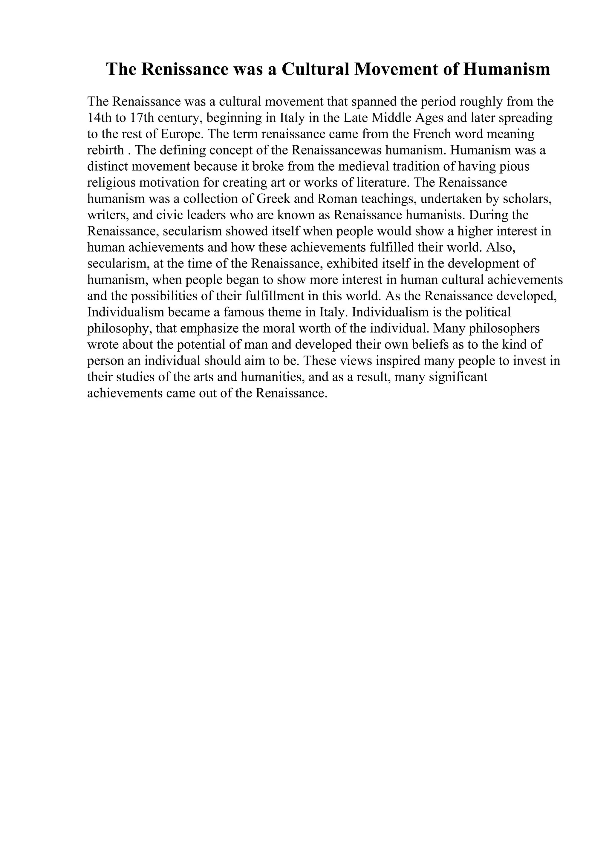 The Renissance was a Cultural Movement of Humanism
The Renaissance was a cultural movement that spanned the period roughly from the
14th to 17th century, beginning in Italy in the Late Middle Ages and later spreading
to the rest of Europe. The term renaissance came from the French word meaning
rebirth . The defining concept of the Renaissancewas humanism. Humanism was a
distinct movement because it broke from the medieval tradition of having pious
religious motivation for creating art or works of literature. The Renaissance
humanism was a collection of Greek and Roman teachings, undertaken by scholars,
writers, and civic leaders who are known as Renaissance humanists. During the
Renaissance, secularism showed itself when people would show a higher interest in
human achievements and how these achievements fulfilled their world. Also,
secularism, at the time of the Renaissance, exhibited itself in the development of
humanism, when people began to show more interest in human cultural achievements
and the possibilities of their fulfillment in this world. As the Renaissance developed,
Individualism became a famous theme in Italy. Individualism is the political
philosophy, that emphasize the moral worth of the individual. Many philosophers
wrote about the potential of man and developed their own beliefs as to the kind of
person an individual should aim to be. These views inspired many people to invest in
their studies of the arts and humanities, and as a result, many significant
achievements came out of the Renaissance.
 