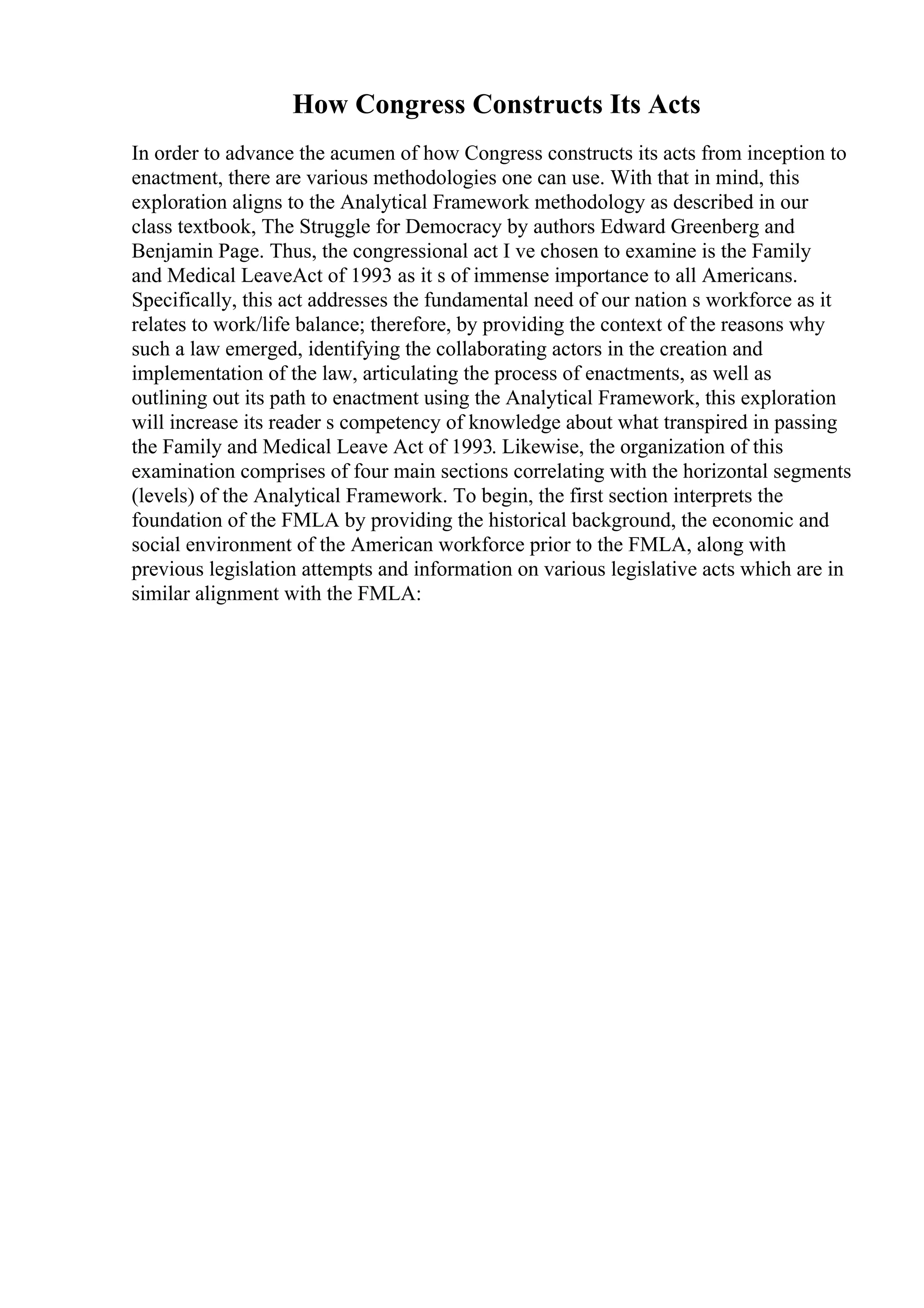 How Congress Constructs Its Acts
In order to advance the acumen of how Congress constructs its acts from inception to
enactment, there are various methodologies one can use. With that in mind, this
exploration aligns to the Analytical Framework methodology as described in our
class textbook, The Struggle for Democracy by authors Edward Greenberg and
Benjamin Page. Thus, the congressional act I ve chosen to examine is the Family
and Medical LeaveAct of 1993 as it s of immense importance to all Americans.
Specifically, this act addresses the fundamental need of our nation s workforce as it
relates to work/life balance; therefore, by providing the context of the reasons why
such a law emerged, identifying the collaborating actors in the creation and
implementation of the law, articulating the process of enactments, as well as
outlining out its path to enactment using the Analytical Framework, this exploration
will increase its reader s competency of knowledge about what transpired in passing
the Family and Medical Leave Act of 1993. Likewise, the organization of this
examination comprises of four main sections correlating with the horizontal segments
(levels) of the Analytical Framework. To begin, the first section interprets the
foundation of the FMLA by providing the historical background, the economic and
social environment of the American workforce prior to the FMLA, along with
previous legislation attempts and information on various legislative acts which are in
similar alignment with the FMLA:
 