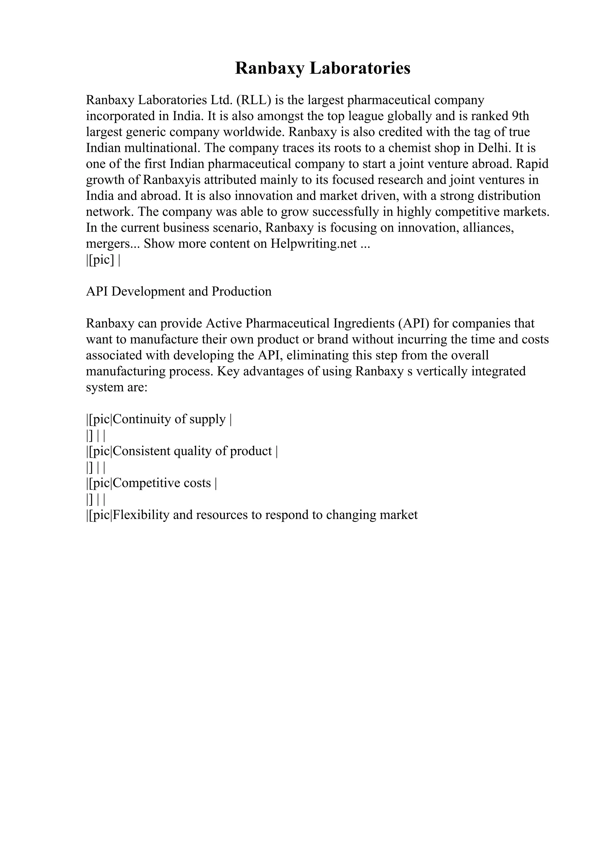 Ranbaxy Laboratories
Ranbaxy Laboratories Ltd. (RLL) is the largest pharmaceutical company
incorporated in India. It is also amongst the top league globally and is ranked 9th
largest generic company worldwide. Ranbaxy is also credited with the tag of true
Indian multinational. The company traces its roots to a chemist shop in Delhi. It is
one of the first Indian pharmaceutical company to start a joint venture abroad. Rapid
growth of Ranbaxyis attributed mainly to its focused research and joint ventures in
India and abroad. It is also innovation and market driven, with a strong distribution
network. The company was able to grow successfully in highly competitive markets.
In the current business scenario, Ranbaxy is focusing on innovation, alliances,
mergers... Show more content on Helpwriting.net ...
|[pic] |
API Development and Production
Ranbaxy can provide Active Pharmaceutical Ingredients (API) for companies that
want to manufacture their own product or brand without incurring the time and costs
associated with developing the API, eliminating this step from the overall
manufacturing process. Key advantages of using Ranbaxy s vertically integrated
system are:
|[pic|Continuity of supply |
|] | |
|[pic|Consistent quality of product |
|] | |
|[pic|Competitive costs |
|] | |
|[pic|Flexibility and resources to respond to changing market
 