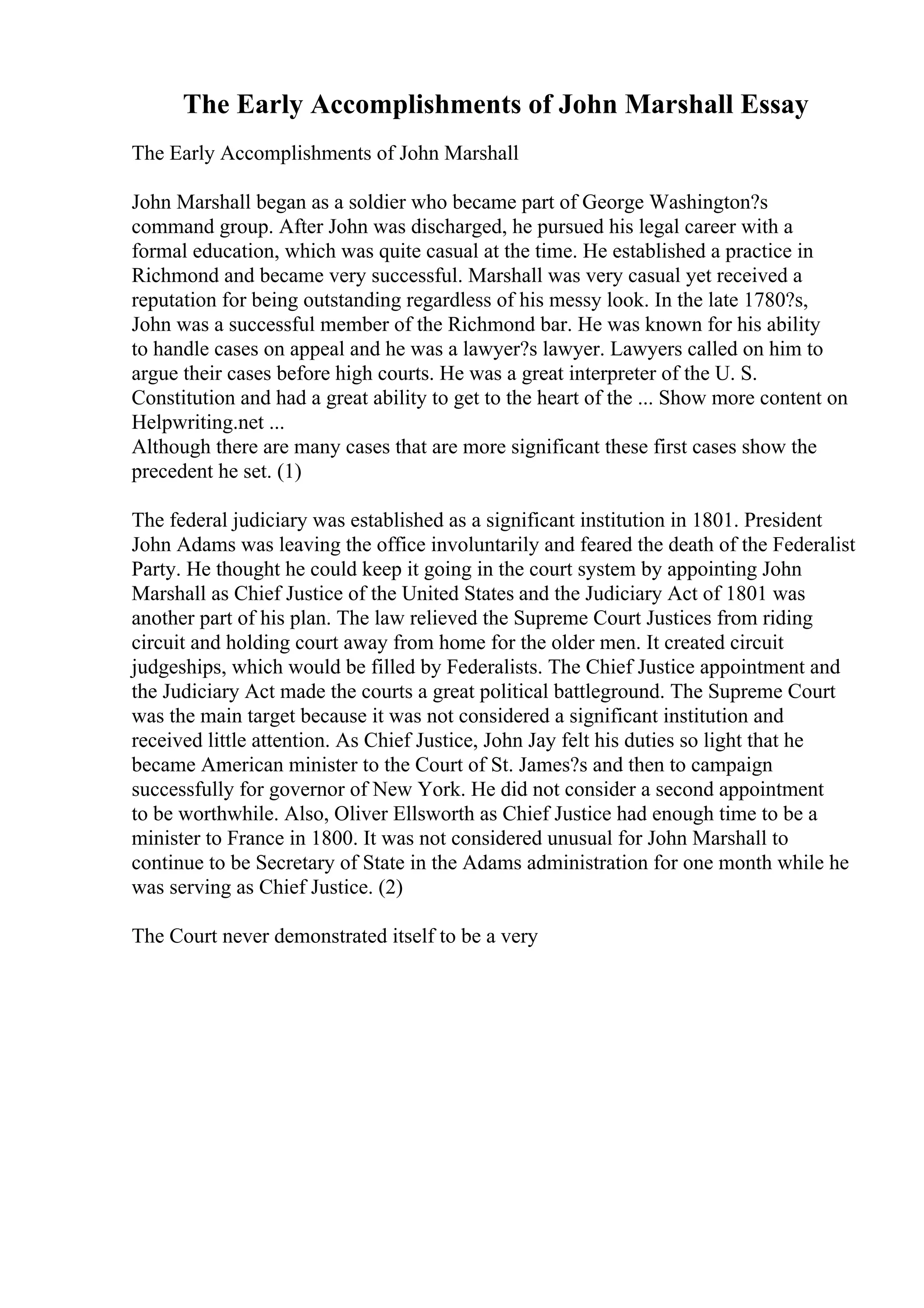 The Early Accomplishments of John Marshall Essay
The Early Accomplishments of John Marshall
John Marshall began as a soldier who became part of George Washington?s
command group. After John was discharged, he pursued his legal career with a
formal education, which was quite casual at the time. He established a practice in
Richmond and became very successful. Marshall was very casual yet received a
reputation for being outstanding regardless of his messy look. In the late 1780?s,
John was a successful member of the Richmond bar. He was known for his ability
to handle cases on appeal and he was a lawyer?s lawyer. Lawyers called on him to
argue their cases before high courts. He was a great interpreter of the U. S.
Constitution and had a great ability to get to the heart of the ... Show more content on
Helpwriting.net ...
Although there are many cases that are more significant these first cases show the
precedent he set. (1)
The federal judiciary was established as a significant institution in 1801. President
John Adams was leaving the office involuntarily and feared the death of the Federalist
Party. He thought he could keep it going in the court system by appointing John
Marshall as Chief Justice of the United States and the Judiciary Act of 1801 was
another part of his plan. The law relieved the Supreme Court Justices from riding
circuit and holding court away from home for the older men. It created circuit
judgeships, which would be filled by Federalists. The Chief Justice appointment and
the Judiciary Act made the courts a great political battleground. The Supreme Court
was the main target because it was not considered a significant institution and
received little attention. As Chief Justice, John Jay felt his duties so light that he
became American minister to the Court of St. James?s and then to campaign
successfully for governor of New York. He did not consider a second appointment
to be worthwhile. Also, Oliver Ellsworth as Chief Justice had enough time to be a
minister to France in 1800. It was not considered unusual for John Marshall to
continue to be Secretary of State in the Adams administration for one month while he
was serving as Chief Justice. (2)
The Court never demonstrated itself to be a very
 