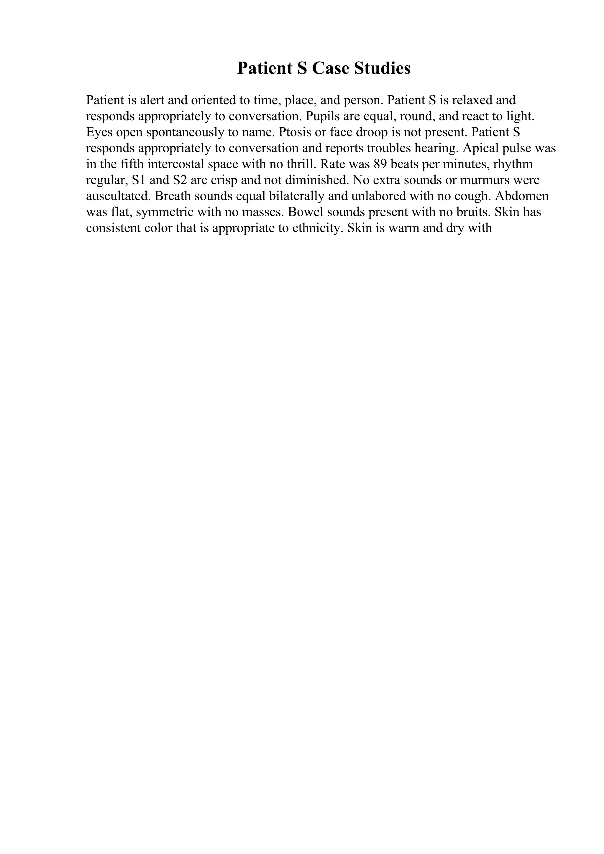 Patient S Case Studies
Patient is alert and oriented to time, place, and person. Patient S is relaxed and
responds appropriately to conversation. Pupils are equal, round, and react to light.
Eyes open spontaneously to name. Ptosis or face droop is not present. Patient S
responds appropriately to conversation and reports troubles hearing. Apical pulse was
in the fifth intercostal space with no thrill. Rate was 89 beats per minutes, rhythm
regular, S1 and S2 are crisp and not diminished. No extra sounds or murmurs were
auscultated. Breath sounds equal bilaterally and unlabored with no cough. Abdomen
was flat, symmetric with no masses. Bowel sounds present with no bruits. Skin has
consistent color that is appropriate to ethnicity. Skin is warm and dry with
 