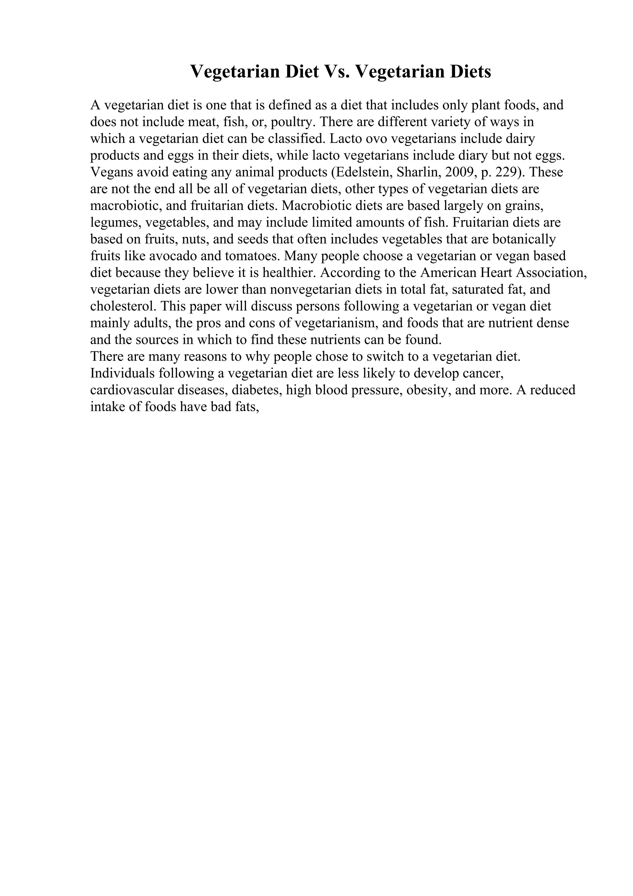 Vegetarian Diet Vs. Vegetarian Diets
A vegetarian diet is one that is defined as a diet that includes only plant foods, and
does not include meat, fish, or, poultry. There are different variety of ways in
which a vegetarian diet can be classified. Lacto ovo vegetarians include dairy
products and eggs in their diets, while lacto vegetarians include diary but not eggs.
Vegans avoid eating any animal products (Edelstein, Sharlin, 2009, p. 229). These
are not the end all be all of vegetarian diets, other types of vegetarian diets are
macrobiotic, and fruitarian diets. Macrobiotic diets are based largely on grains,
legumes, vegetables, and may include limited amounts of fish. Fruitarian diets are
based on fruits, nuts, and seeds that often includes vegetables that are botanically
fruits like avocado and tomatoes. Many people choose a vegetarian or vegan based
diet because they believe it is healthier. According to the American Heart Association,
vegetarian diets are lower than nonvegetarian diets in total fat, saturated fat, and
cholesterol. This paper will discuss persons following a vegetarian or vegan diet
mainly adults, the pros and cons of vegetarianism, and foods that are nutrient dense
and the sources in which to find these nutrients can be found.
There are many reasons to why people chose to switch to a vegetarian diet.
Individuals following a vegetarian diet are less likely to develop cancer,
cardiovascular diseases, diabetes, high blood pressure, obesity, and more. A reduced
intake of foods have bad fats,
 