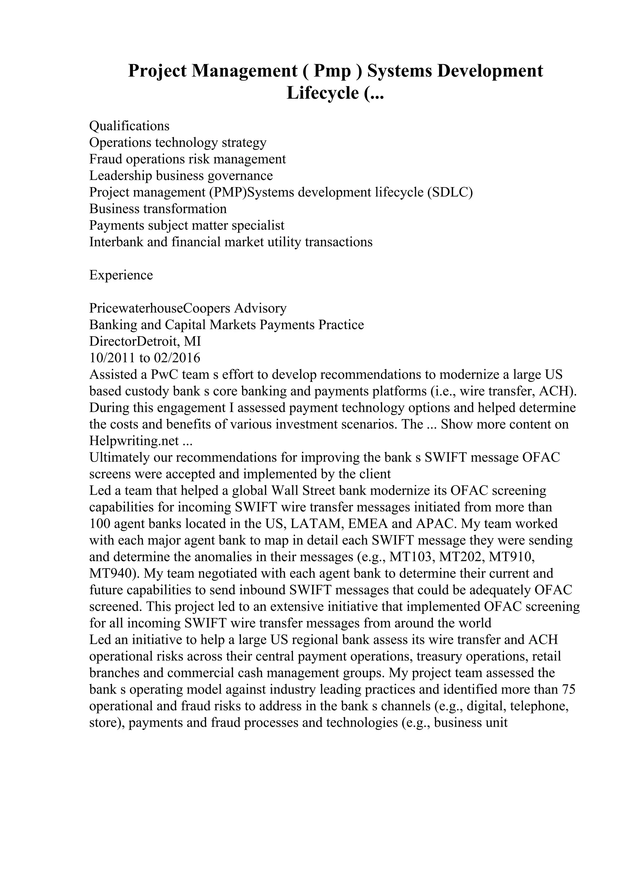 Project Management ( Pmp ) Systems Development
Lifecycle (...
Qualifications
Operations technology strategy
Fraud operations risk management
Leadership business governance
Project management (PMP)Systems development lifecycle (SDLC)
Business transformation
Payments subject matter specialist
Interbank and financial market utility transactions
Experience
PricewaterhouseCoopers Advisory
Banking and Capital Markets Payments Practice
DirectorDetroit, MI
10/2011 to 02/2016
Assisted a PwC team s effort to develop recommendations to modernize a large US
based custody bank s core banking and payments platforms (i.e., wire transfer, ACH).
During this engagement I assessed payment technology options and helped determine
the costs and benefits of various investment scenarios. The ... Show more content on
Helpwriting.net ...
Ultimately our recommendations for improving the bank s SWIFT message OFAC
screens were accepted and implemented by the client
Led a team that helped a global Wall Street bank modernize its OFAC screening
capabilities for incoming SWIFT wire transfer messages initiated from more than
100 agent banks located in the US, LATAM, EMEA and APAC. My team worked
with each major agent bank to map in detail each SWIFT message they were sending
and determine the anomalies in their messages (e.g., MT103, MT202, MT910,
MT940). My team negotiated with each agent bank to determine their current and
future capabilities to send inbound SWIFT messages that could be adequately OFAC
screened. This project led to an extensive initiative that implemented OFAC screening
for all incoming SWIFT wire transfer messages from around the world
Led an initiative to help a large US regional bank assess its wire transfer and ACH
operational risks across their central payment operations, treasury operations, retail
branches and commercial cash management groups. My project team assessed the
bank s operating model against industry leading practices and identified more than 75
operational and fraud risks to address in the bank s channels (e.g., digital, telephone,
store), payments and fraud processes and technologies (e.g., business unit
 