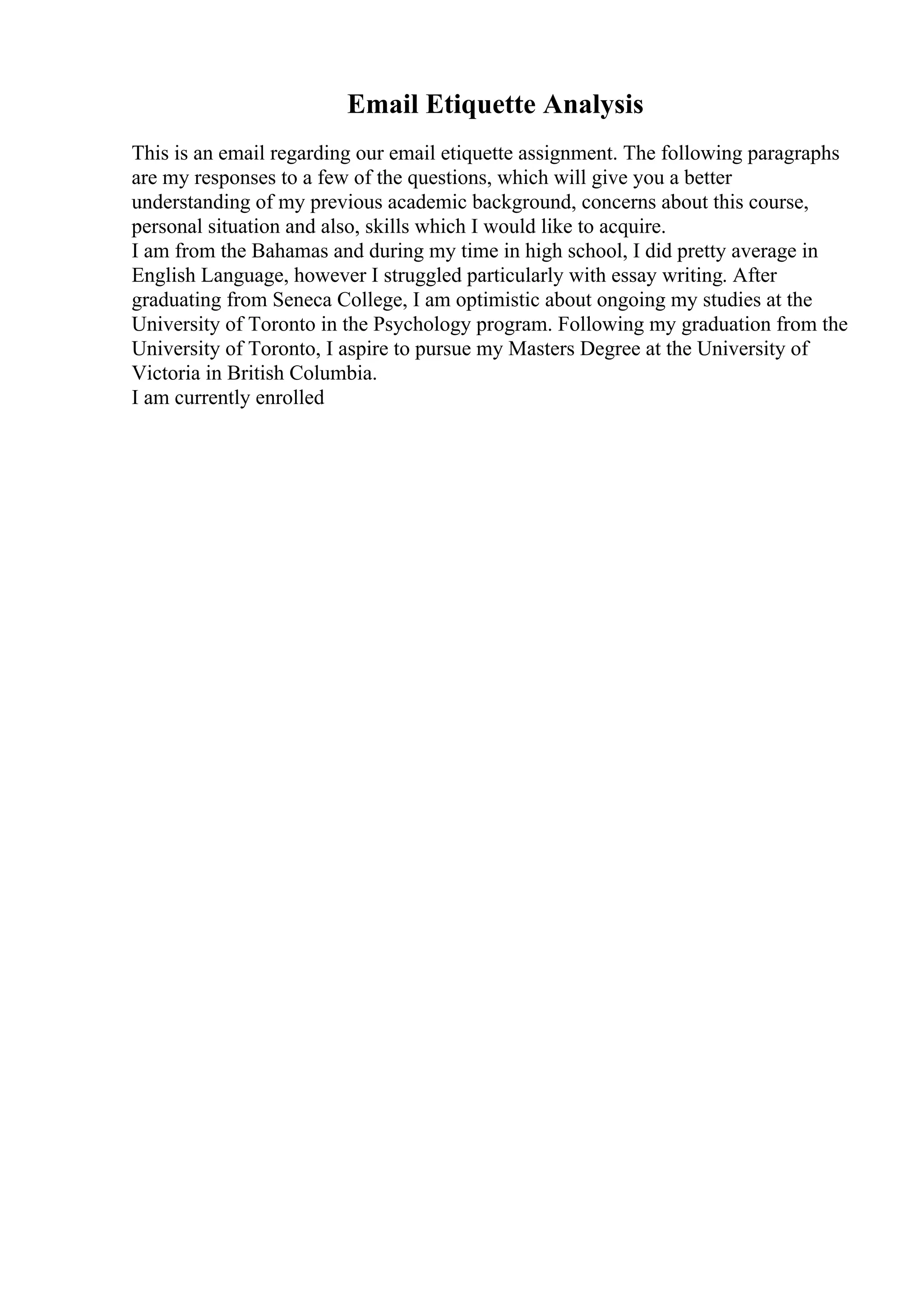 Email Etiquette Analysis
This is an email regarding our email etiquette assignment. The following paragraphs
are my responses to a few of the questions, which will give you a better
understanding of my previous academic background, concerns about this course,
personal situation and also, skills which I would like to acquire.
I am from the Bahamas and during my time in high school, I did pretty average in
English Language, however I struggled particularly with essay writing. After
graduating from Seneca College, I am optimistic about ongoing my studies at the
University of Toronto in the Psychology program. Following my graduation from the
University of Toronto, I aspire to pursue my Masters Degree at the University of
Victoria in British Columbia.
I am currently enrolled
 