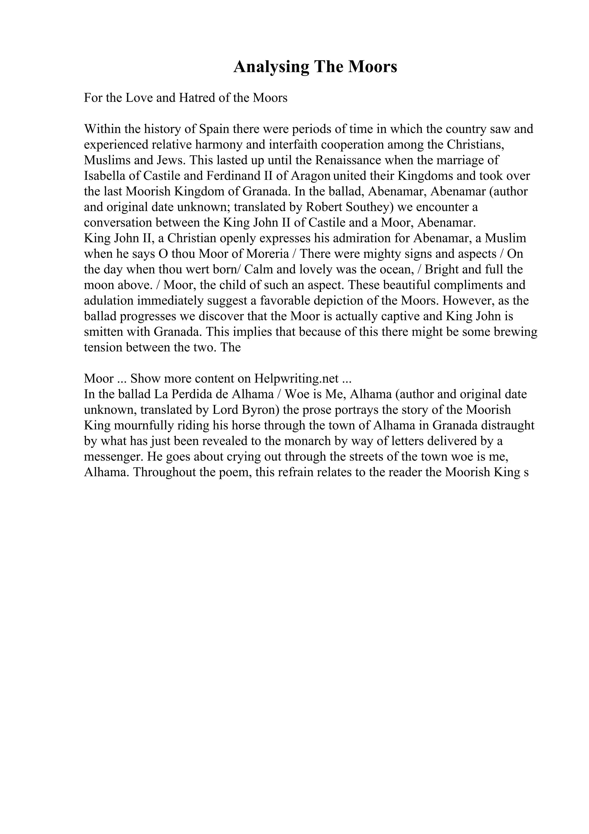 Analysing The Moors
For the Love and Hatred of the Moors
Within the history of Spain there were periods of time in which the country saw and
experienced relative harmony and interfaith cooperation among the Christians,
Muslims and Jews. This lasted up until the Renaissance when the marriage of
Isabella of Castile and Ferdinand II of Aragon united their Kingdoms and took over
the last Moorish Kingdom of Granada. In the ballad, Abenamar, Abenamar (author
and original date unknown; translated by Robert Southey) we encounter a
conversation between the King John II of Castile and a Moor, Abenamar.
King John II, a Christian openly expresses his admiration for Abenamar, a Muslim
when he says O thou Moor of Moreria / There were mighty signs and aspects / On
the day when thou wert born/ Calm and lovely was the ocean, / Bright and full the
moon above. / Moor, the child of such an aspect. These beautiful compliments and
adulation immediately suggest a favorable depiction of the Moors. However, as the
ballad progresses we discover that the Moor is actually captive and King John is
smitten with Granada. This implies that because of this there might be some brewing
tension between the two. The
Moor ... Show more content on Helpwriting.net ...
In the ballad La Perdida de Alhama / Woe is Me, Alhama (author and original date
unknown, translated by Lord Byron) the prose portrays the story of the Moorish
King mournfully riding his horse through the town of Alhama in Granada distraught
by what has just been revealed to the monarch by way of letters delivered by a
messenger. He goes about crying out through the streets of the town woe is me,
Alhama. Throughout the poem, this refrain relates to the reader the Moorish King s
 
