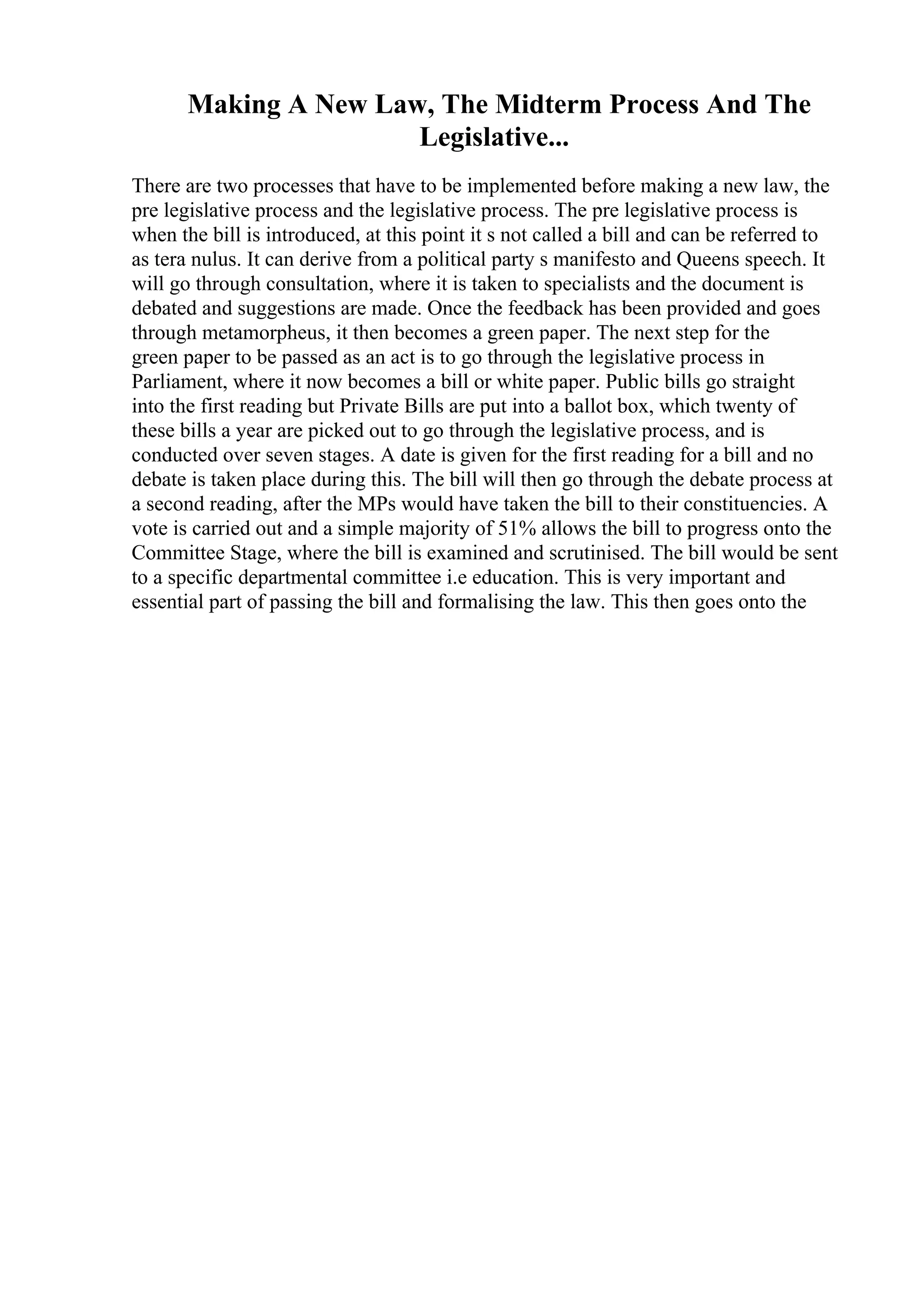 Making A New Law, The Midterm Process And The
Legislative...
There are two processes that have to be implemented before making a new law, the
pre legislative process and the legislative process. The pre legislative process is
when the bill is introduced, at this point it s not called a bill and can be referred to
as tera nulus. It can derive from a political party s manifesto and Queens speech. It
will go through consultation, where it is taken to specialists and the document is
debated and suggestions are made. Once the feedback has been provided and goes
through metamorpheus, it then becomes a green paper. The next step for the
green paper to be passed as an act is to go through the legislative process in
Parliament, where it now becomes a bill or white paper. Public bills go straight
into the first reading but Private Bills are put into a ballot box, which twenty of
these bills a year are picked out to go through the legislative process, and is
conducted over seven stages. A date is given for the first reading for a bill and no
debate is taken place during this. The bill will then go through the debate process at
a second reading, after the MPs would have taken the bill to their constituencies. A
vote is carried out and a simple majority of 51% allows the bill to progress onto the
Committee Stage, where the bill is examined and scrutinised. The bill would be sent
to a specific departmental committee i.e education. This is very important and
essential part of passing the bill and formalising the law. This then goes onto the
 