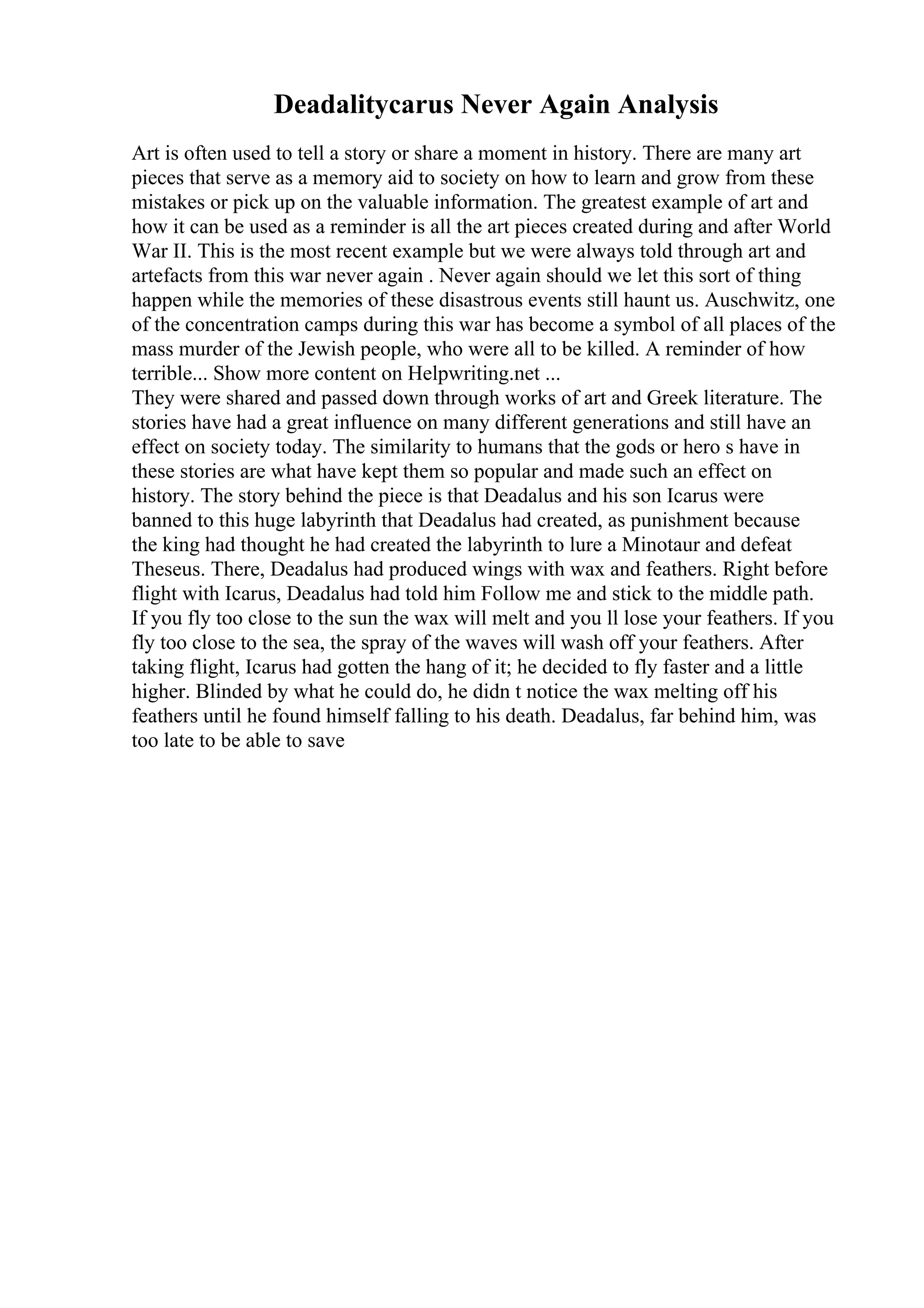 Deadalitycarus Never Again Analysis
Art is often used to tell a story or share a moment in history. There are many art
pieces that serve as a memory aid to society on how to learn and grow from these
mistakes or pick up on the valuable information. The greatest example of art and
how it can be used as a reminder is all the art pieces created during and after World
War II. This is the most recent example but we were always told through art and
artefacts from this war never again . Never again should we let this sort of thing
happen while the memories of these disastrous events still haunt us. Auschwitz, one
of the concentration camps during this war has become a symbol of all places of the
mass murder of the Jewish people, who were all to be killed. A reminder of how
terrible... Show more content on Helpwriting.net ...
They were shared and passed down through works of art and Greek literature. The
stories have had a great influence on many different generations and still have an
effect on society today. The similarity to humans that the gods or hero s have in
these stories are what have kept them so popular and made such an effect on
history. The story behind the piece is that Deadalus and his son Icarus were
banned to this huge labyrinth that Deadalus had created, as punishment because
the king had thought he had created the labyrinth to lure a Minotaur and defeat
Theseus. There, Deadalus had produced wings with wax and feathers. Right before
flight with Icarus, Deadalus had told him Follow me and stick to the middle path.
If you fly too close to the sun the wax will melt and you ll lose your feathers. If you
fly too close to the sea, the spray of the waves will wash off your feathers. After
taking flight, Icarus had gotten the hang of it; he decided to fly faster and a little
higher. Blinded by what he could do, he didn t notice the wax melting off his
feathers until he found himself falling to his death. Deadalus, far behind him, was
too late to be able to save
 
