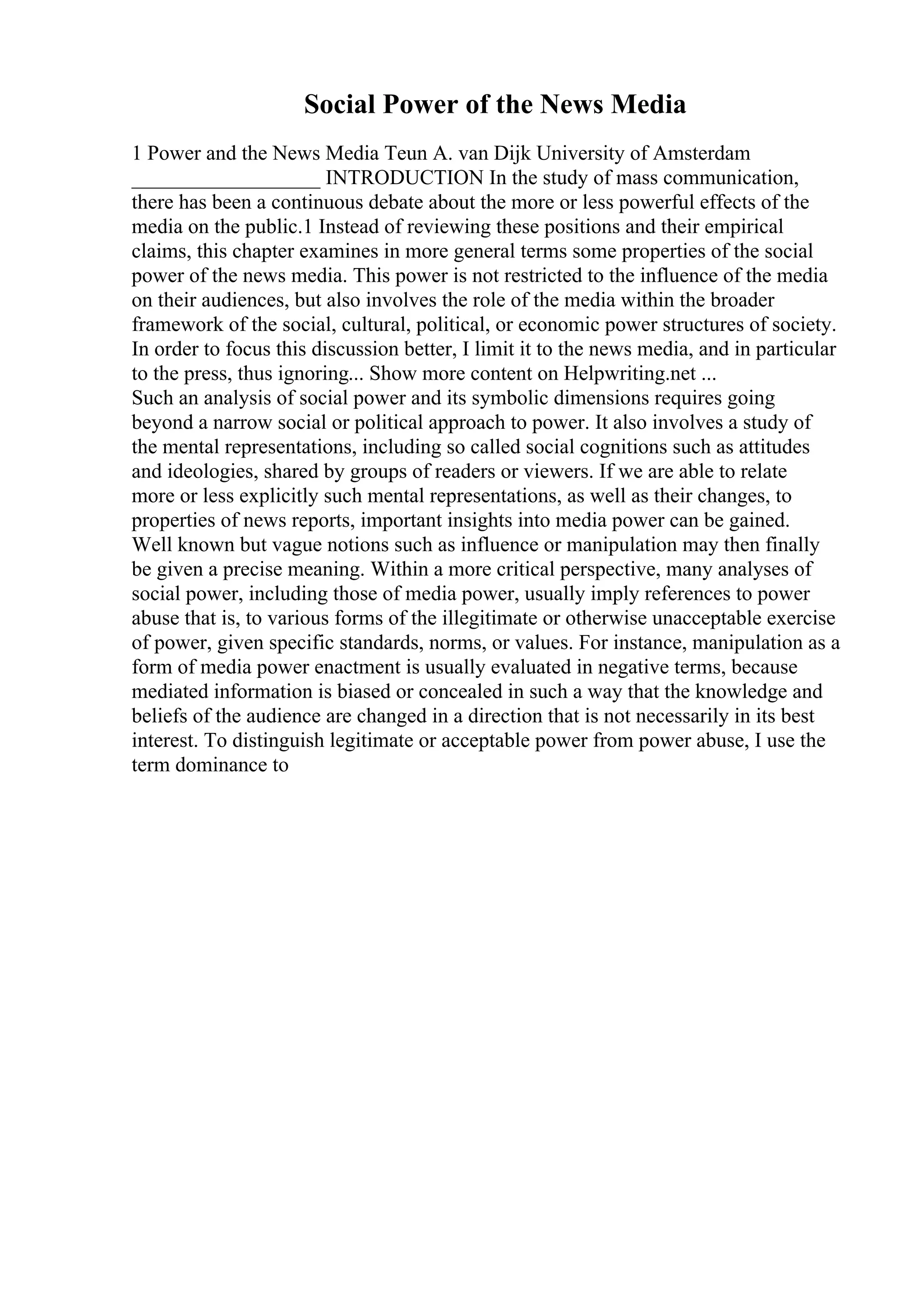 Social Power of the News Media
1 Power and the News Media Teun A. van Dijk University of Amsterdam
__________________ INTRODUCTION In the study of mass communication,
there has been a continuous debate about the more or less powerful effects of the
media on the public.1 Instead of reviewing these positions and their empirical
claims, this chapter examines in more general terms some properties of the social
power of the news media. This power is not restricted to the influence of the media
on their audiences, but also involves the role of the media within the broader
framework of the social, cultural, political, or economic power structures of society.
In order to focus this discussion better, I limit it to the news media, and in particular
to the press, thus ignoring... Show more content on Helpwriting.net ...
Such an analysis of social power and its symbolic dimensions requires going
beyond a narrow social or political approach to power. It also involves a study of
the mental representations, including so called social cognitions such as attitudes
and ideologies, shared by groups of readers or viewers. If we are able to relate
more or less explicitly such mental representations, as well as their changes, to
properties of news reports, important insights into media power can be gained.
Well known but vague notions such as influence or manipulation may then finally
be given a precise meaning. Within a more critical perspective, many analyses of
social power, including those of media power, usually imply references to power
abuse that is, to various forms of the illegitimate or otherwise unacceptable exercise
of power, given specific standards, norms, or values. For instance, manipulation as a
form of media power enactment is usually evaluated in negative terms, because
mediated information is biased or concealed in such a way that the knowledge and
beliefs of the audience are changed in a direction that is not necessarily in its best
interest. To distinguish legitimate or acceptable power from power abuse, I use the
term dominance to
 