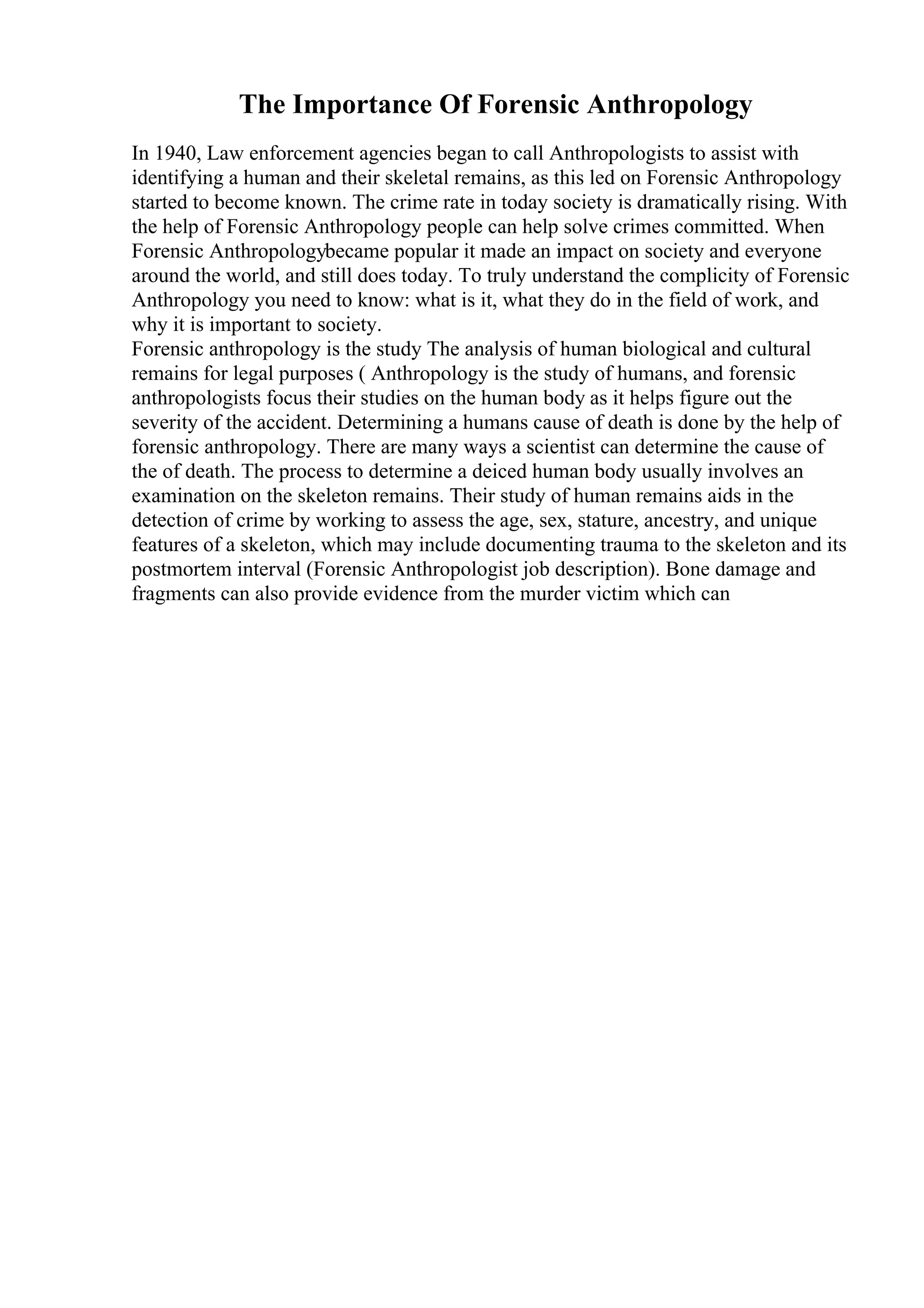 The Importance Of Forensic Anthropology
In 1940, Law enforcement agencies began to call Anthropologists to assist with
identifying a human and their skeletal remains, as this led on Forensic Anthropology
started to become known. The crime rate in today society is dramatically rising. With
the help of Forensic Anthropology people can help solve crimes committed. When
Forensic Anthropologybecame popular it made an impact on society and everyone
around the world, and still does today. To truly understand the complicity of Forensic
Anthropology you need to know: what is it, what they do in the field of work, and
why it is important to society.
Forensic anthropology is the study The analysis of human biological and cultural
remains for legal purposes ( Anthropology is the study of humans, and forensic
anthropologists focus their studies on the human body as it helps figure out the
severity of the accident. Determining a humans cause of death is done by the help of
forensic anthropology. There are many ways a scientist can determine the cause of
the of death. The process to determine a deiced human body usually involves an
examination on the skeleton remains. Their study of human remains aids in the
detection of crime by working to assess the age, sex, stature, ancestry, and unique
features of a skeleton, which may include documenting trauma to the skeleton and its
postmortem interval (Forensic Anthropologist job description). Bone damage and
fragments can also provide evidence from the murder victim which can
 