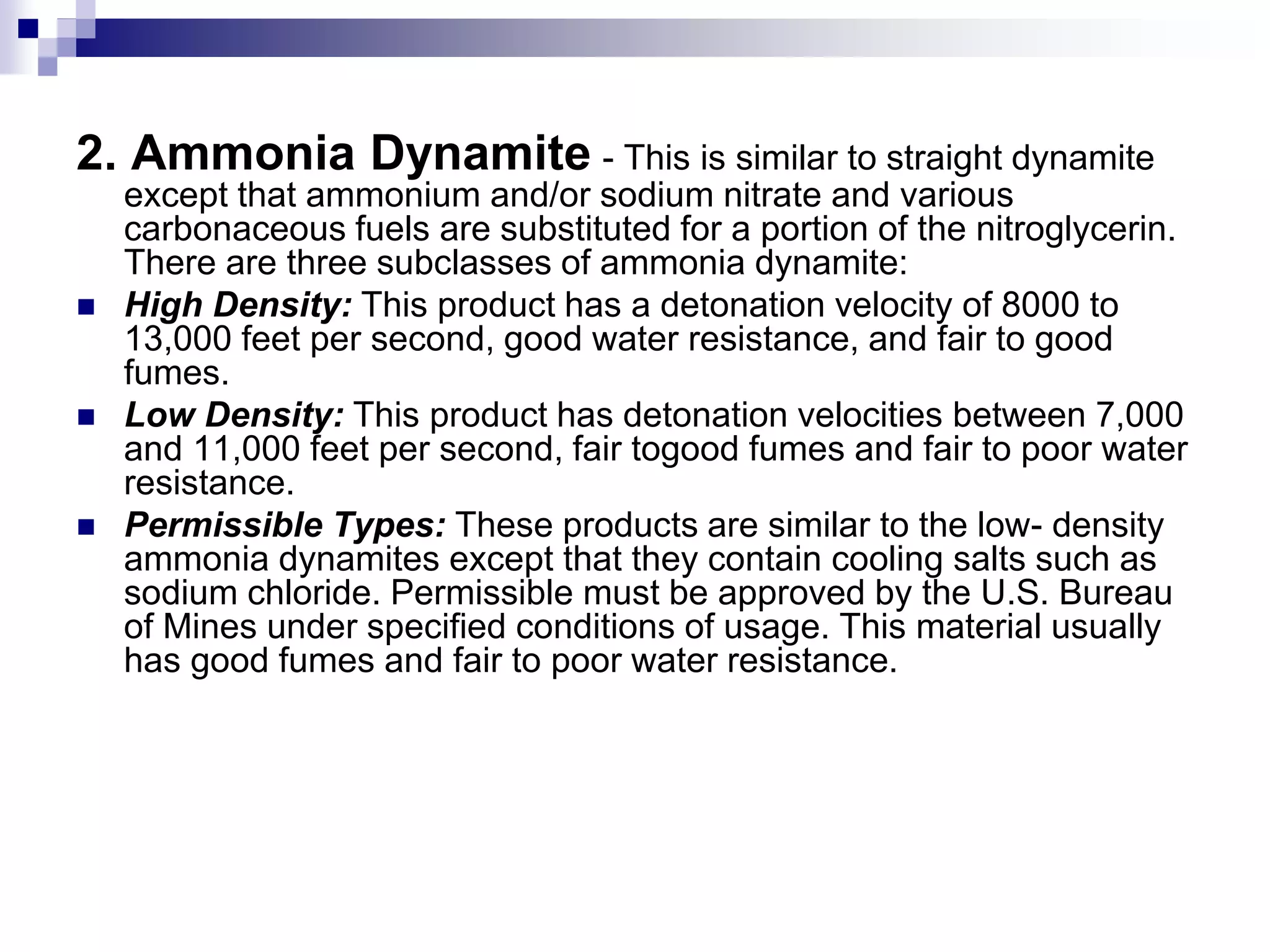 2. Ammonia Dynamite - This is similar to straight dynamite
except that ammonium and/or sodium nitrate and various
carbonaceous fuels are substituted for a portion of the nitroglycerin.
There are three subclasses of ammonia dynamite:
 High Density: This product has a detonation velocity of 8000 to
13,000 feet per second, good water resistance, and fair to good
fumes.
 Low Density: This product has detonation velocities between 7,000
and 11,000 feet per second, fair togood fumes and fair to poor water
resistance.
 Permissible Types: These products are similar to the low- density
ammonia dynamites except that they contain cooling salts such as
sodium chloride. Permissible must be approved by the U.S. Bureau
of Mines under specified conditions of usage. This material usually
has good fumes and fair to poor water resistance.
 