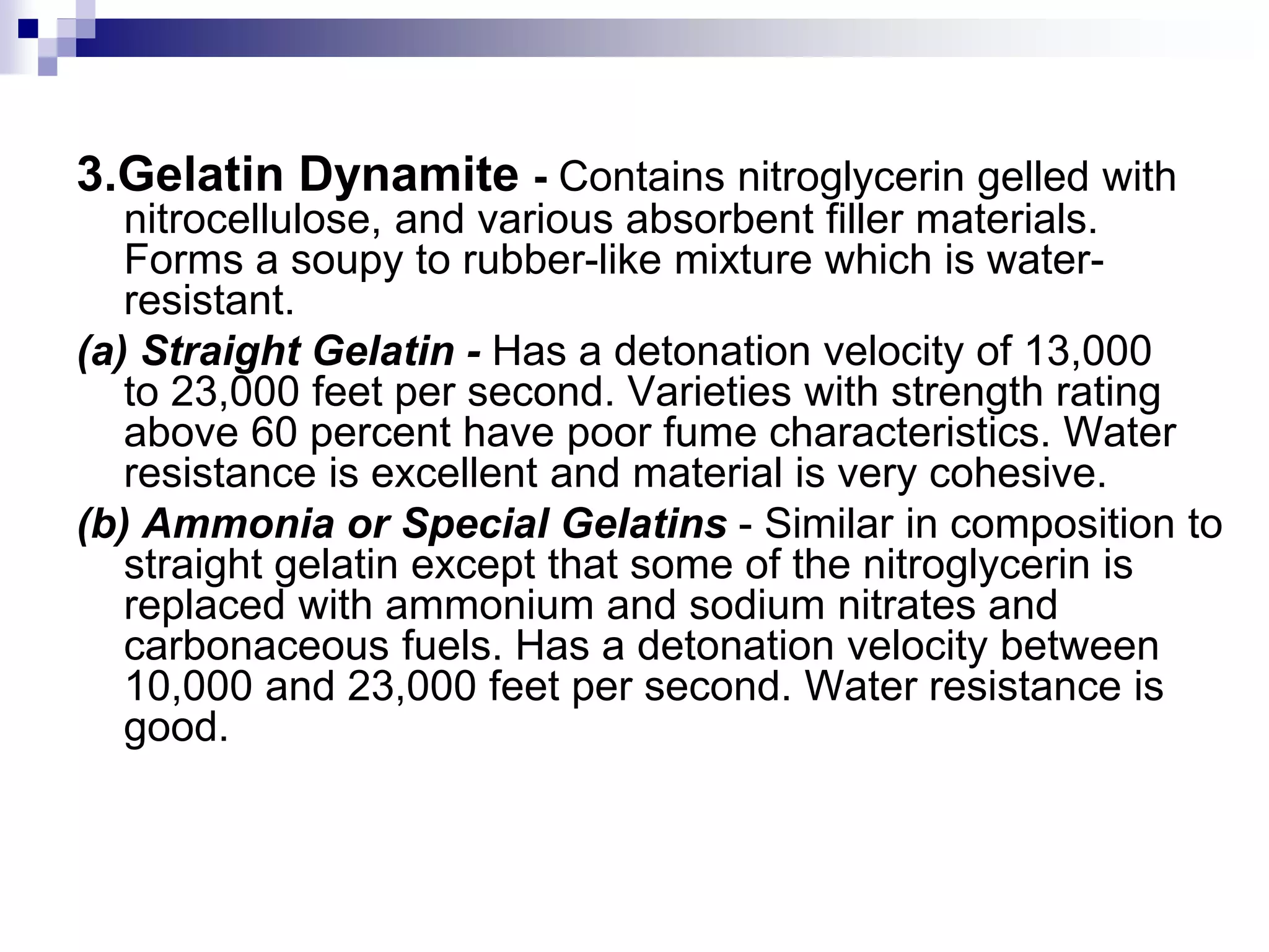 3.Gelatin Dynamite - Contains nitroglycerin gelled with
nitrocellulose, and various absorbent filler materials.
Forms a soupy to rubber-like mixture which is water-
resistant.
(a) Straight Gelatin - Has a detonation velocity of 13,000
to 23,000 feet per second. Varieties with strength rating
above 60 percent have poor fume characteristics. Water
resistance is excellent and material is very cohesive.
(b) Ammonia or Special Gelatins - Similar in composition to
straight gelatin except that some of the nitroglycerin is
replaced with ammonium and sodium nitrates and
carbonaceous fuels. Has a detonation velocity between
10,000 and 23,000 feet per second. Water resistance is
good.
 
