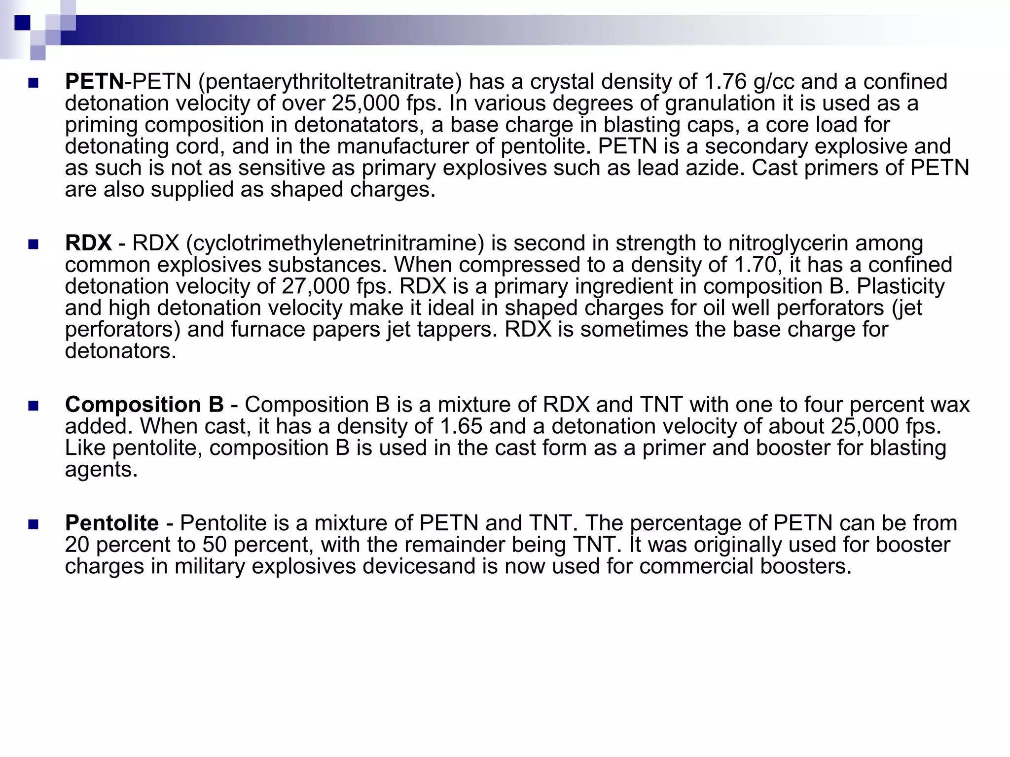  PETN-PETN (pentaerythritoltetranitrate) has a crystal density of 1.76 g/cc and a confined
detonation velocity of over 25,000 fps. In various degrees of granulation it is used as a
priming composition in detonatators, a base charge in blasting caps, a core load for
detonating cord, and in the manufacturer of pentolite. PETN is a secondary explosive and
as such is not as sensitive as primary explosives such as lead azide. Cast primers of PETN
are also supplied as shaped charges.
 RDX - RDX (cyclotrimethylenetrinitramine) is second in strength to nitroglycerin among
common explosives substances. When compressed to a density of 1.70, it has a confined
detonation velocity of 27,000 fps. RDX is a primary ingredient in composition B. Plasticity
and high detonation velocity make it ideal in shaped charges for oil well perforators (jet
perforators) and furnace papers jet tappers. RDX is sometimes the base charge for
detonators.
 Composition B - Composition B is a mixture of RDX and TNT with one to four percent wax
added. When cast, it has a density of 1.65 and a detonation velocity of about 25,000 fps.
Like pentolite, composition B is used in the cast form as a primer and booster for blasting
agents.
 Pentolite - Pentolite is a mixture of PETN and TNT. The percentage of PETN can be from
20 percent to 50 percent, with the remainder being TNT. It was originally used for booster
charges in military explosives devicesand is now used for commercial boosters.
 