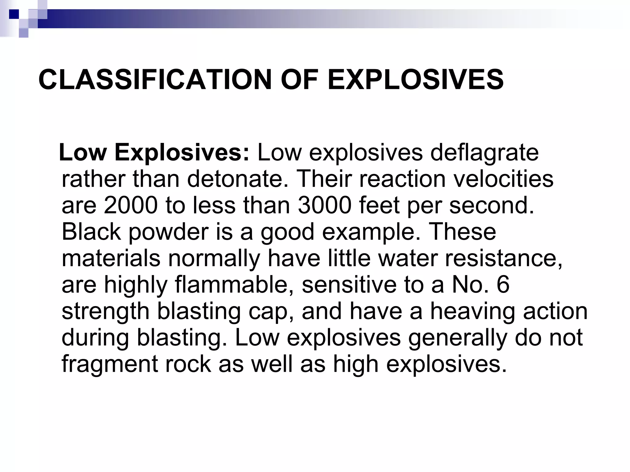 CLASSIFICATION OF EXPLOSIVES
Low Explosives: Low explosives deflagrate
rather than detonate. Their reaction velocities
are 2000 to less than 3000 feet per second.
Black powder is a good example. These
materials normally have little water resistance,
are highly flammable, sensitive to a No. 6
strength blasting cap, and have a heaving action
during blasting. Low explosives generally do not
fragment rock as well as high explosives.
 