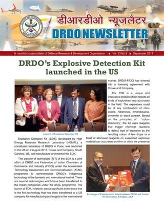 A monthly house bulletin of Defence Research & Development Organisation ■ Vol. 33 No.9 ■ September 2013
DRDO’s Explosive Detection Kit
launched in the US
Explosive Detection Kit (EDK), developed by High
Energy Materials Research Laboratory (HEMRL), a
constituent laboratory of DRDO in Pune, was launched
in the US on 2 August 2013. Crowe and Company, South
Carolina, US, will manufacture and market the EDK.
The transfer of technology (ToT) of the EDK is a joint
effort of DRDO and Federation of Indian Chambers of
Commerce and Industry (FICCI) under the Accelerated
Technology Assessment and Commercialisation (ATAC)
programme to commercialise DRDO’s indigenous
technology in the domestic and international market. There
are several technologies which have been transferred to
the Indian companies under the ATAC programme. The
launch of EDK, however, was a significant event since this
is the first technology that has been transferred to a US
company for manufacturing and supply to the international
market. DRDO-FICCI has entered
into a licensing agreement with
Crowe and Company.
The EDK is a unique and
innovative product which detects all
kinds of explosives very accurately
in the field. The explosives could
be of any combination of nitro-
esters, nitramines, trinitrotoluene,
dynamite or black powder. Based
on the principles of 'colour
chemistry', the kit uses reagents
that trigger chemical reactions
to detect type of explosive by the
resulting colour. A few drops or a
blast of atomised reagents on suspected explosive
material can accurately confirm or deny the presence
Exchange of Expression of Intent between DRDO and Centre
for Innovation, Arlington, USA
Launch of Explosive Detection Kit
 