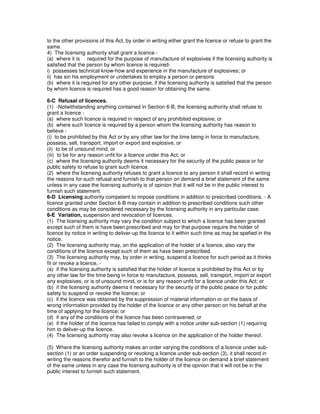 to the other provisions of this Act, by order in writing either grant the licence or refuse to grant the
same.
4) The licensing authority shall grant a licence -
(a) where it is required for the purpose of manufacture of explosives if the licensing authority is
satisfied that the person by whom licence is required-
i) possesses technical know-how and experience in the manufacture of explosives; or
ii) has sin his employment or undertakes to employ a person or persons
(b) where it is required for any other purpose, if the licensing authority is satisfied that the person
by whom licence is required has a good reason for obtaining the same.
6-C Refusal of licences.
(1) -Notwithstanding anything contained in Section 6-B, the licensing authority shall refuse to
grant a licence -
(a) where such licence is required in respect of any prohibited explosive; or
(b) where such licence is required by a person whom the licensing authority has reason to
believe -
(i) to be prohibited by this Act or by any other law for the time being in force to manufacture,
possess, sell, transport, import or export and explosive, or
(ii) to be of unsound mind, or
(iii) to be for any reason unfit for a licence under this Act; or
(c) where the licensing authority deems it necessary for the security of the public peace or for
public safety to refuse to grant such licence.
(2) where the licensing authority refuses to grant a licence to any person it shall record in writing
the reasons for such refusal and furnish to that person on demand a brief statement of the same
unless in any case the licensing authority is of opinion that it will not be in the public interest to
furnish such statement.
6-D Licensing authority competent to impose conditions in addition to prescribed conditions. - A
licence granted under Section 6-B may contain in addition to prescribed conditions such other
conditions as may be considered necessary by the licensing authority in any particular case.
6-E Variation, suspension and revocation of licences.
(1) The licensing authority may vary the condition subject to which a licence has been granted
except such of them is have been prescribed and may for that purpose require the holder of
licence by notice in writing to deliver-up the licence to it within such time as may be spefied in the
notice.
(2) The licensing authority may, on the application of the holder of a licence, also vary the
conditions of the licence except such of them as have been prescribed.
(3) The licensing authority may, by order in writing, suspend a licence for such period as it thinks
fit or revoke a licence, -
(a) if the licensing authority is satisfied that the holder of licence is prohibited by this Act or by
any other law for the time being in force to manufacture, possess, sell, transport, import or export
any explosives, or is of unsound mind, or is for any reason unfit for a licence under this Act; or
(b) if the licensing authority deems it necessary for the security of the public peace or for public
safety to suspend or revoke the licence; or
(c) if the licence was obtained by the suppression of material information or on the basis of
wrong information provided by the holder of the licence or any other person on his behalf at the
time of applying for the licence; or
(d) if any of the conditions of the licence has been contravened; or
(e) if the holder of the licence has failed to comply with a notice under sub-section (1) requiring
him to deliver-up the licence.
(4) The licensing authority may also revoke a licence on the application of the holder thereof.
(5) Where the licensing authority makes an order varying the conditions of a licence under sub-
section (1) or an order suspending or revoking a licence under sub-section (3), it shall record in
writing the reasons therefor and furnish to the holder of the licence on demand a brief statement
of the same unless in any case the licensing authority is of the opinion that it will not be in the
public interest to furnish such statement.
 