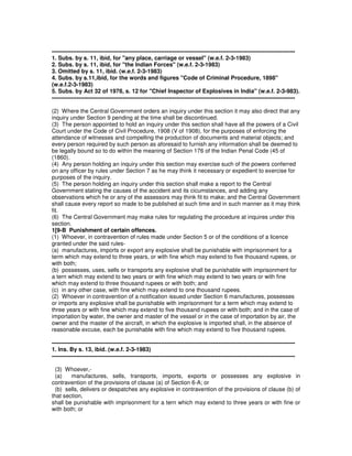 -------------------------------------------------------------------------------------------------------------------------------
1. Subs. by s. 11, ibid, for "any place, carriage or vessel" (w.e.f. 2-3-1983)
2. Subs. by s. 11, ibid, for "the Indian Forces" (w.e.f. 2-3-1983)
3. Omitted by s. 11, ibid. (w.e.f. 2-3-1983)
4. Subs. by s.11,ibid, for the words and figures "Code of Criminal Procedure, 1898"
(w.e.f.2-3-1983)
5. Subs. by Act 32 of 1978, s. 12 for "Chief Inspector of Explosives in India" (w.e.f. 2-3-983).
-------------------------------------------------------------------------------------------------------------------------------
(2) Where the Central Government orders an inquiry under this section it may also direct that any
inquiry under Section 9 pending at the time shall be discontinued.
(3) The person appointed to hold an inquiry under this section shall have all the powers of a Civil
Court under the Code of Civil Procedure, 1908 (V of 1908), for the purposes of enforcing the
attendance of witnesses and compelling the production of documents and material objects; and
every person required by such person as aforesaid to furnish any information shall be deemed to
be legally bound so to do within the meaning of Section 176 of the Indian Penal Code (45 of
(1860).
(4) Any person holding an inquiry under this section may exercise such of the powers conferred
on any officer by rules under Section 7 as he may think it necessary or expedient to exercise for
purposes of the inquiry.
(5) The person holding an inquiry under this section shall make a report to the Central
Government stating the causes of the accident and its cicumstances, and adding any
observations which he or any of the assessors may think fit to make; and the Central Government
shall cause every report so made to be published at such time and in such manner as it may think
fit.
(6) The Central Government may make rules for regulating the procedure at inquires under this
section.
1[9-B Punishment of certain offences.
(1) Whoever, in contravention of rules made under Section 5 or of the conditions of a licence
granted under the said rules-
(a) manufactures, imports or export any explosive shall be punishable with imprisonment for a
term which may extend to three years, or with fine which may extend to five thousand rupees, or
with both;
(b) possesses, uses, sells or transports any explosive shall be punishable with imprisonment for
a tern which may extend to two years or with fine which may extend to two years or with fine
which may extend to three thousand rupees or with both; and
(c) in any other case, with fine which may extend to one thousand rupees.
(2) Whoever in contravention of a notification issued under Section 6 manufactures, possesses
or imports any explosive shall be punishable with imprisonment for a term which may extend to
three years or with fine which may extend to five thousand rupees or with both; and in the case of
importation by water, the owner and master of the vessel or in the case of importation by air, the
owner and the master of the aircraft, in which the explosive is imported shall, in the absence of
reasonable excuse, each be punishable with fine which may extend to five thousand rupees.
-------------------------------------------------------------------------------------------------------------------------------
1. Ins. By s. 13, ibid. (w.e.f. 2-3-1983)
-------------------------------------------------------------------------------------------------------------------------------
(3) Whoever,-
(a) manufactures, sells, transports, imports, exports or possesses any explosive in
contravention of the provisions of clause (a) of Section 6-A; or
(b) sells, delivers or despatches any explosive in contravention of the provisions of clause (b) of
that section,
shall be punishable with imprisonment for a tern which may extend to three years or with fine or
with both; or
 