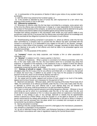(c) in contravention of the provisions of Section 8 fails to give notice of any accident shall be
punishable,-
(i) with fine which may extend to five hundred rupees, or
(ii) if the accident is attended by loss of human life, with imprisonment for a tern which may
extend to three months or fine or with both.
9-C. Offences by companies. -
(1) Whenever an offence under this Act has been committed by a company, every person who
at the time the offence was committed was in charge of, or was responsible to the company for
the conduct of the business of the company, as well as the company shall be deemed to be guilty
of the offence and shall be liable to be proceeded against and punished accordingly:
Provided that nothing contained in this sub-section shall render any such person liable to any
punishment under this Act if he proves that the offence was committed without his knowledge and
that he exercised all due diligence to prevent the commission of such offence.
(2) Notwithstanding anything contained in sub-section (1), where as offence under this Act has
been committed by a company and it is proved that the offence has been committed with the
consent or connivance of, or is attributable to any neglect on the part of, any director, manager,
secretary or other officer of the company, such director, manager, secretary of other officer shall
also be deemed to be guilty of that offence and shall be liable to be proceeded against and
punished accordingly.
Explanation. - For the purposes of this section, -
(a) "company" means any body corporate, and includes a firm or other association of
individuals; and
(b) "director", in relation to a firm, means a partner in the firm.]
10. Forfeiture of Explosives. - When a person is convicted of an offence punishable under this
Act, or the rules made under this Act, the Court before which he is convicted may direct that
explosive, or ingredient of the explosive, or the substance (if any) in respect of which the offence
has been committed, or nay part of that explosive, ingredient or substance, shall, with the
receptacles containing the same, be forfeited.
1[11. Distress of aircraft or vessel. - Where the owner or master of any aircraft or vessel is
adjudged under this Act to pay a fine for any offence committed with, or in relation to, that aircraft
or vessel, the Court may, in addition to any power it may have for the purpose of compelling
payment of the fine, direct it to be levied by distress and sale of, -
(a) the aircraft and its furniture or so much of the furniture, or
(b) the vessel and the tackle, apparel and furniture of such vessel or so much of the tackle,
apparel and furniture thereof, as is necessary for the payment of fine.]
12. Abetment and attempts. - Whoever abets, within the meaning of the Indian Penal Code (45 of
1860), the commission of an offence punishable under this Act, or the rules made under this Act,
or attempts to commit any such offence and in such attempt does any act towards the
commission of the same, shall be punished as if he had committed the offence.
13. Power to arrest without warrant persons committing dangerous offences. - Whoever is found
committing any act for which he is punishable under this Act, or the rules under this Act, and
which tends to cause explosive or fire in or about any place where an explosive is manufactured
or stored, or any railway or port, or any carriage, 2[aircraft or vessel] may be apprehended
without a warrant by a Police Officer, or by the occupier of, or the agent or servant of, or other
person authorized by the railway administration or 3[conservator or the port or officer in charge of
the air port,] and be removed from the place where he is arrested and conveyed as soon as
conveniently may be before a Magistrate.
14. Saving and power to exempt.-
(1) Nothing in this Act, except Sections 8, 9 and 9-A, shall apply to the manufacture, possession,
use, transport or importation of any explosive -
(a) by any of 4[Armed Forces of the Union, and Ordnance Factories or other establishments of
such Forces in accordance with rules or regulations made by the Central Government;
 