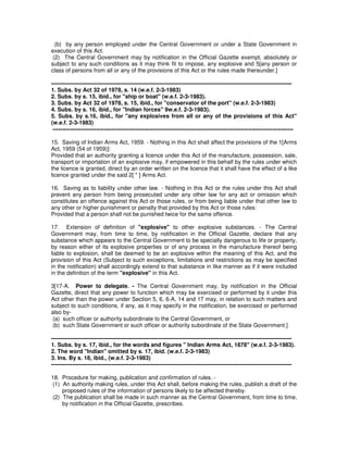 (b) by any person employed under the Central Government or under a State Government in
execution of this Act.
(2) The Central Government may by notification in the Official Gazette exempt, absolutely or
subject to any such conditions as it may think fit to impose, any explosive and 5[any person or
class of persons from all or any of the provisions of this Act or the rules made thereunder.]
-------------------------------------------------------------------------------------------------------------------------------
1. Subs. by Act 32 of 1978, s. 14 (w.e.f. 2-3-1983)
2. Subs. by s. 15, ibid., for "ship or boat" (w.e.f. 2-3-1983).
3. Subs. by Act 32 of 1978, s. 15, ibid., for "conservator of the port" (w.e.f. 2-3-1983)
4. Subs. by s. 16, ibid., for "Indian forces" 9w.e.f. 2-3-1983).
5. Subs. by s.16, ibid., for "any explosives from all or any of the provisions of this Act"
(w.e.f. 2-3-1983)
-------------------------------------------------------------------------------------------------------------------------------
15. Saving of Indian Arms Act, 1959. - Nothing in this Act shall affect the provisions of the 1[Arms
Act, 1959 (54 of 1959)]:
Provided that an authority granting a licence under this Act of the manufacture, possession, sale,
transport or importation of an explosive may, if empowered in this behalf by the rules under which
the licence is granted, direct by an order written on the licence that it shall have the effect of a like
licence granted under the said 2[ * ] Arms Act.
16. Saving as to liability under other law. - Nothing in this Act or the rules under this Act shall
prevent any person from being prosecuted under any other law for any act or omission which
constitutes an offence against this Act or those rules, or from being liable under that other law to
any other or higher punishment or penalty that provided by this Act or those rules:
Provided that a person shall not be punished twice for the same offence.
17. Extension of definition of "explosive" to other explosive substances. - The Central
Government may, from time to time, by notification in the Official Gazette, declare that any
substance which appears to the Central Government to be specially dangerous to life or property,
by reason either of its explosive properties or of any process in the manufacture thereof being
liable to explosion, shall be deemed to be an explosive within the meaning of this Act, and the
provision of this Act (Subject to such exceptions, limitations and restrictions as may be specified
in the notification) shall accordingly extend to that substance in like manner as if it were included
in the definition of the term "explosive" in this Act.
3[17-A. Power to delegate. - The Central Government may, by notification in the Official
Gazette, direct that any power to function which may be exercised or performed by it under this
Act other than the power under Section 5, 6, 6-A, 14 and 17 may, in relation to such matters and
subject to such conditions, if any, as it may specify in the notification, be exercised or performed
also by-
(a) such officer or authority subordinate to the Central Government, or
(b) such State Government or such officer or authority subordinate of the State Government.]
-------------------------------------------------------------------------------------------------------------------------------
1. Subs. by s. 17, ibid., for the words and figures " Indian Arms Act, 1878" (w.e.f. 2-3-1983).
2. The word "Indian" omitted by s. 17, ibid. (w.e.f. 2-3-1983)
3. Ins. By s. 18, ibid., (w.e.f. 2-3-1983)
-------------------------------------------------------------------------------------------------------------------------------
18. Procedure for making, publication and confirmation of rules. -
(1) An authority making rules, under this Act shall, before making the rules, publish a draft of the
proposed rules of the information of persons likely to be affected thereby.
(2) The publication shall be made in such manner as the Central Government, from time to time,
by notification in the Official Gazette, prescribes.
 
