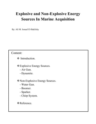Explosive and Non-Explosive Energy
Sources In Marine Acquisition
By: Ali M. Ismael El-Baklishy
Content:
 Introduction.
Explosive Energy Sources.
- Air Gun.
- Dynamite.
Non-Explosive Energy Sources.
- Water Gun.
- Boomer.
- Sparker.
- Chirp System.
Reference.
 