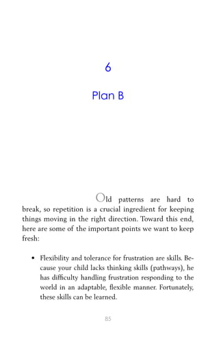6
Plan B
Old patterns are hard to
break, so repetition is a crucial ingredient for keeping
things moving in the right direction. Toward this end,
here are some of the important points we want to keep
fresh:
• Flexibility and tolerance for frustration are skills. Be-
cause your child lacks thinking skills (pathways), he
has difﬁculty handling frustration responding to the
world in an adaptable, ﬂexible manner. Fortunately,
these skills can be learned.
85
 