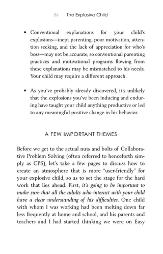 86 The Explosive Child
• Conventional explanations for your child’s
explosions—inept parenting, poor motivation, atten-
tion seeking, and the lack of appreciation for who’s
boss—may not be accurate, so conventional parenting
practices and motivational programs ﬂowing from
these explanations may be mismatched to his needs.
Your child may require a different approach.
• As you’ve probably already discovered, it’s unlikely
that the explosions you’ve been inducing and endur-
ing have taught your child anything productive or led
to any meaningful positive change in his behavior.
A FEW IMPORTANT THEMES
Before we get to the actual nuts and bolts of Collabora-
tive Problem Solving (often referred to henceforth sim-
ply as CPS), let’s take a few pages to discuss how to
create an atmosphere that is more “user-friendly” for
your explosive child, so as to set the stage for the hard
work that lies ahead. First, it’s going to be important to
make sure that all the adults who interact with your child
have a clear understanding of his difﬁculties. One child
with whom I was working had been melting down far
less frequently at home and school, and his parents and
teachers and I had started thinking we were on Easy
 