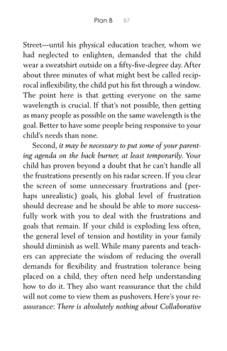 Plan B 87
Street—until his physical education teacher, whom we
had neglected to enlighten, demanded that the child
wear a sweatshirt outside on a ﬁfty-ﬁve-degree day. After
about three minutes of what might best be called recip-
rocal inﬂexibility, the child put his ﬁst through a window.
The point here is that getting everyone on the same
wavelength is crucial. If that’s not possible, then getting
as many people as possible on the same wavelength is the
goal. Better to have some people being responsive to your
child’s needs than none.
Second, it may be necessary to put some of your parent-
ing agenda on the back burner, at least temporarily. Your
child has proven beyond a doubt that he can’t handle all
the frustrations presently on his radar screen. If you clear
the screen of some unnecessary frustrations and (per-
haps unrealistic) goals, his global level of frustration
should decrease and he should be able to more success-
fully work with you to deal with the frustrations and
goals that remain. If your child is exploding less often,
the general level of tension and hostility in your family
should diminish as well. While many parents and teach-
ers can appreciate the wisdom of reducing the overall
demands for ﬂexibility and frustration tolerance being
placed on a child, they often need help understanding
how to do it. They also want reassurance that the child
will not come to view them as pushovers. Here’s your re-
assurance: There is absolutely nothing about Collaborative
 