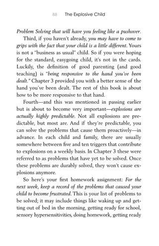 88 The Explosive Child
Problem Solving that will have you feeling like a pushover.
Third, if you haven’t already, you may have to come to
grips with the fact that your child is a little different. Yours
is not a “business as usual” child. So if you were hoping
for the standard, easygoing child, it’s not in the cards.
Luckily, the deﬁnition of good parenting (and good
teaching) is “being responsive to the hand you’ve been
dealt.” Chapter 3 provided you with a better sense of the
hand you’ve been dealt. The rest of this book is about
how to be more responsive to that hand.
Fourth—and this was mentioned in passing earlier
but is about to become very important—explosions are
actually highly predictable. Not all explosions are pre-
dictable, but most are. And if they’re predictable, you
can solve the problems that cause them proactively—in
advance. In each child and family, there are usually
somewhere between ﬁve and ten triggers that contribute
to explosions on a weekly basis. In Chapter 3 these were
referred to as problems that have yet to be solved. Once
these problems are durably solved, they won’t cause ex-
plosions anymore.
So here’s your ﬁrst homework assignment: For the
next week, keep a record of the problems that caused your
child to become frustrated. This is your list of problems to
be solved; it may include things like waking up and get-
ting out of bed in the morning, getting ready for school,
sensory hypersensitivities, doing homework, getting ready
 