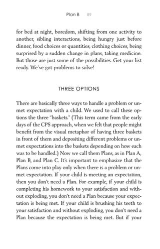 Plan B 89
for bed at night, boredom, shifting from one activity to
another, sibling interactions, being hungry just before
dinner, food choices or quantities, clothing choices, being
surprised by a sudden change in plans, taking medicine.
But those are just some of the possibilities. Get your list
ready. We’ve got problems to solve!
THREE OPTIONS
There are basically three ways to handle a problem or un-
met expectation with a child. We used to call these op-
tions the three “baskets.” (This term came from the early
days of the CPS approach, when we felt that people might
beneﬁt from the visual metaphor of having three baskets
in front of them and depositing different problems or un-
met expectations into the baskets depending on how each
was to be handled.) Now we call them Plans, as in Plan A,
Plan B, and Plan C. It’s important to emphasize that the
Plans come into play only when there is a problem or un-
met expectation. If your child is meeting an expectation,
then you don’t need a Plan. For example, if your child is
completing his homework to your satisfaction and with-
out exploding, you don’t need a Plan because your expec-
tation is being met. If your child is brushing his teeth to
your satisfaction and without exploding, you don’t need a
Plan because the expectation is being met. But if your
 