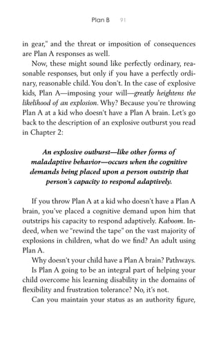 Plan B 91
in gear,” and the threat or imposition of consequences
are Plan A responses as well.
Now, these might sound like perfectly ordinary, rea-
sonable responses, but only if you have a perfectly ordi-
nary, reasonable child. You don’t. In the case of explosive
kids, Plan A—imposing your will—greatly heightens the
likelihood of an explosion. Why? Because you’re throwing
Plan A at a kid who doesn’t have a Plan A brain. Let’s go
back to the description of an explosive outburst you read
in Chapter 2:
An explosive outburst—like other forms of
maladaptive behavior—occurs when the cognitive
demands being placed upon a person outstrip that
person’s capacity to respond adaptively.
If you throw Plan A at a kid who doesn’t have a Plan A
brain, you’ve placed a cognitive demand upon him that
outstrips his capacity to respond adaptively. Kaboom. In-
deed, when we “rewind the tape” on the vast majority of
explosions in children, what do we ﬁnd? An adult using
Plan A.
Why doesn’t your child have a Plan A brain? Pathways.
Is Plan A going to be an integral part of helping your
child overcome his learning disability in the domains of
ﬂexibility and frustration tolerance? No, it’s not.
Can you maintain your status as an authority ﬁgure,
 