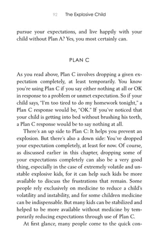 92 The Explosive Child
pursue your expectations, and live happily with your
child without Plan A? Yes, you most certainly can.
PLAN C
As you read above, Plan C involves dropping a given ex-
pectation completely, at least temporarily. You know
you’re using Plan C if you say either nothing at all or OK
in response to a problem or unmet expectation. So if your
child says, “I’m too tired to do my homework tonight,” a
Plan C response would be, “OK.” If you’ve noticed that
your child is getting into bed without brushing his teeth,
a Plan C response would be to say nothing at all.
There’s an up side to Plan C: It helps you prevent an
explosion. But there’s also a down side: You’ve dropped
your expectation completely, at least for now. Of course,
as discussed earlier in this chapter, dropping some of
your expectations completely can also be a very good
thing, especially in the case of extremely volatile and un-
stable explosive kids, for it can help such kids be more
available to discuss the frustrations that remain. Some
people rely exclusively on medicine to reduce a child’s
volatility and instability, and for some children medicine
can be indispensable. But many kids can be stabilized and
helped to be more available without medicine by tem-
porarily reducing expectations through use of Plan C.
At ﬁrst glance, many people come to the quick con-
 