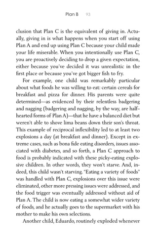 Plan B 93
clusion that Plan C is the equivalent of giving in. Actu-
ally, giving in is what happens when you start off using
Plan A and end up using Plan C because your child made
your life miserable. When you intentionally use Plan C,
you are proactively deciding to drop a given expectation,
either because you’ve decided it was unrealistic in the
ﬁrst place or because you’ve got bigger ﬁsh to fry.
For example, one child was remarkably particular
about what foods he was willing to eat: certain cereals for
breakfast and pizza for dinner. His parents were quite
determined—as evidenced by their relentless badgering
and nagging (badgering and nagging, by the way, are half-
hearted forms of PlanA)—that he have a balanced diet but
weren’t able to shove lima beans down their son’s throat.
This example of reciprocal inﬂexibility led to at least two
explosions a day (at breakfast and dinner). Except in ex-
treme cases, such as bona ﬁde eating disorders, issues asso-
ciated with diabetes, and so forth, a Plan C approach to
food is probably indicated with these picky-eating explo-
sive children. In other words, they won’t starve. And, in-
deed, this child wasn’t starving. “Eating a variety of foods”
was handled with Plan C, explosions over this issue were
eliminated, other more pressing issues were addressed, and
the food trigger was eventually addressed without aid of
Plan A. The child is now eating a somewhat wider variety
of foods, and he actually goes to the supermarket with his
mother to make his own selections.
Another child, Eduardo, routinely exploded whenever
 
