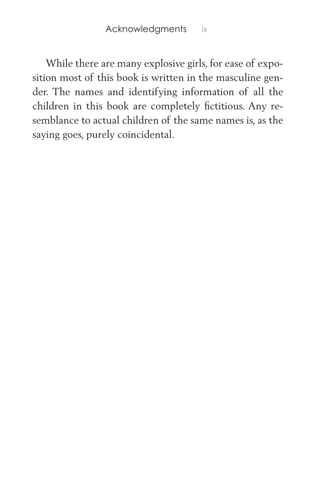 Acknowledgments ix
While there are many explosive girls, for ease of expo-
sition most of this book is written in the masculine gen-
der. The names and identifying information of all the
children in this book are completely ﬁctitious. Any re-
semblance to actual children of the same names is, as the
saying goes, purely coincidental.
 