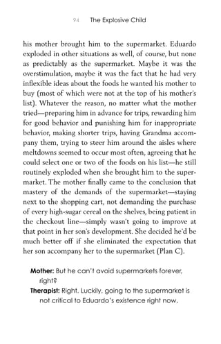 94 The Explosive Child
his mother brought him to the supermarket. Eduardo
exploded in other situations as well, of course, but none
as predictably as the supermarket. Maybe it was the
overstimulation, maybe it was the fact that he had very
inﬂexible ideas about the foods he wanted his mother to
buy (most of which were not at the top of his mother’s
list). Whatever the reason, no matter what the mother
tried—preparing him in advance for trips, rewarding him
for good behavior and punishing him for inappropriate
behavior, making shorter trips, having Grandma accom-
pany them, trying to steer him around the aisles where
meltdowns seemed to occur most often, agreeing that he
could select one or two of the foods on his list—he still
routinely exploded when she brought him to the super-
market. The mother ﬁnally came to the conclusion that
mastery of the demands of the supermarket—staying
next to the shopping cart, not demanding the purchase
of every high-sugar cereal on the shelves, being patient in
the checkout line—simply wasn’t going to improve at
that point in her son’s development. She decided he’d be
much better off if she eliminated the expectation that
her son accompany her to the supermarket (Plan C).
Mother: But he can’t avoid supermarkets forever,
right?
Therapist: Right. Luckily, going to the supermarket is
not critical to Eduardo’s existence right now.
 
