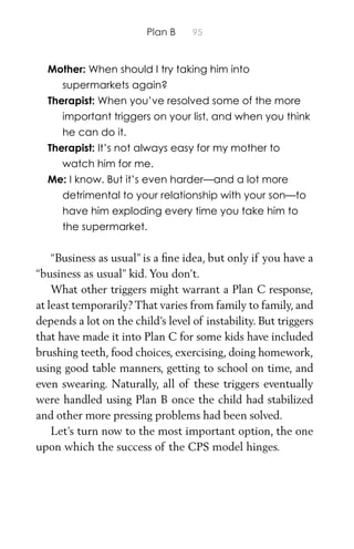 Plan B 95
Mother: When should I try taking him into
supermarkets again?
Therapist: When you’ve resolved some of the more
important triggers on your list, and when you think
he can do it.
Therapist: It’s not always easy for my mother to
watch him for me.
Me: I know. But it’s even harder—and a lot more
detrimental to your relationship with your son—to
have him exploding every time you take him to
the supermarket.
“Business as usual” is a ﬁne idea, but only if you have a
“business as usual” kid. You don’t.
What other triggers might warrant a Plan C response,
at least temporarily? That varies from family to family, and
depends a lot on the child’s level of instability. But triggers
that have made it into Plan C for some kids have included
brushing teeth, food choices, exercising, doing homework,
using good table manners, getting to school on time, and
even swearing. Naturally, all of these triggers eventually
were handled using Plan B once the child had stabilized
and other more pressing problems had been solved.
Let’s turn now to the most important option, the one
upon which the success of the CPS model hinges.
 