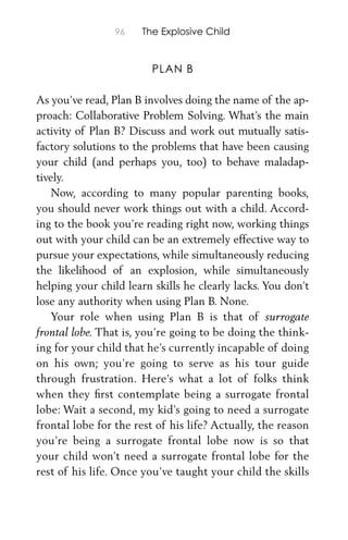 96 The Explosive Child
PLAN B
As you’ve read, Plan B involves doing the name of the ap-
proach: Collaborative Problem Solving. What’s the main
activity of Plan B? Discuss and work out mutually satis-
factory solutions to the problems that have been causing
your child (and perhaps you, too) to behave maladap-
tively.
Now, according to many popular parenting books,
you should never work things out with a child. Accord-
ing to the book you’re reading right now, working things
out with your child can be an extremely effective way to
pursue your expectations, while simultaneously reducing
the likelihood of an explosion, while simultaneously
helping your child learn skills he clearly lacks. You don’t
lose any authority when using Plan B. None.
Your role when using Plan B is that of surrogate
frontal lobe. That is, you’re going to be doing the think-
ing for your child that he’s currently incapable of doing
on his own; you’re going to serve as his tour guide
through frustration. Here’s what a lot of folks think
when they ﬁrst contemplate being a surrogate frontal
lobe: Wait a second, my kid’s going to need a surrogate
frontal lobe for the rest of his life? Actually, the reason
you’re being a surrogate frontal lobe now is so that
your child won’t need a surrogate frontal lobe for the
rest of his life. Once you’ve taught your child the skills
 