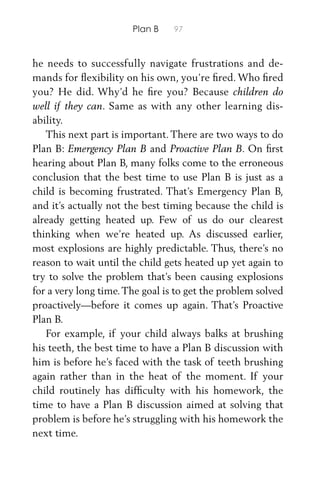 Plan B 97
he needs to successfully navigate frustrations and de-
mands for ﬂexibility on his own, you’re ﬁred. Who ﬁred
you? He did. Why’d he ﬁre you? Because children do
well if they can. Same as with any other learning dis-
ability.
This next part is important. There are two ways to do
Plan B: Emergency Plan B and Proactive Plan B. On ﬁrst
hearing about Plan B, many folks come to the erroneous
conclusion that the best time to use Plan B is just as a
child is becoming frustrated. That’s Emergency Plan B,
and it’s actually not the best timing because the child is
already getting heated up. Few of us do our clearest
thinking when we’re heated up. As discussed earlier,
most explosions are highly predictable. Thus, there’s no
reason to wait until the child gets heated up yet again to
try to solve the problem that’s been causing explosions
for a very long time.The goal is to get the problem solved
proactively—before it comes up again. That’s Proactive
Plan B.
For example, if your child always balks at brushing
his teeth, the best time to have a Plan B discussion with
him is before he’s faced with the task of teeth brushing
again rather than in the heat of the moment. If your
child routinely has difﬁculty with his homework, the
time to have a Plan B discussion aimed at solving that
problem is before he’s struggling with his homework the
next time.
 