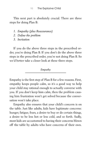 98 The Explosive Child
This next part is absolutely crucial. There are three
steps for doing Plan B:
1. Empathy (plus Reassurance)
2. Deﬁne the problem
3. Invitation
If you do the above three steps in the prescribed or-
der, you’re doing Plan B. If you don’t do the above three
steps in the prescribed order, you’re not doing Plan B. So
we’d better take a closer look at these three steps.
Empathy
Empathy is the ﬁrst step of Plan B for a few reasons. First,
empathy keeps people calm, so it’s a good way to help
your child stay rational enough to actually converse with
you. If you don’t keep him calm, then the problem caus-
ing him frustration won’t get solved because the conver-
sation won’t take place.
Empathy also ensures that your child’s concern is on
the table. Just like adults, kids have legitimate concerns:
hunger, fatigue, fears, a desire to buy or do certain things,
a desire to be less hot or less cold, and so forth. Sadly,
most kids are accustomed to having their concerns blown
off the table by adults who have concerns of their own.
 