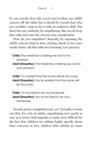Plan B 99
It’s not exactly clear why you’d want to blow any child’s
concern off the table, but it should be crystal clear why
you wouldn’t want to do it with an explosive child. You
don’t lose any authority by empathizing. But you do keep
him calm and enter his concern into consideration.
How do you empathize? Basically, by repeating the
child’s concern back to him, sticking closely to his exact
words. Some call this reﬂective listening. Let’s practice.
Child: The medicine is making me sick to my
stomach.
Adult (Empathy): The medicine is making you sick to
your stomach.
Child: I’m worried that the movie will be too scary.
Adult (Empathy): You’re worried that the movie will
be too scary.
Child: I’m too tired to do my homework.
Adult (Empathy): You’re too tired to do your
homework.
Sounds pretty straightforward, yes? Actually, it turns
out that, for a lot of adults, empathizing isn’t nearly as
easy as it seems. And empathy is made more difﬁcult by
the fact that children are seldom highly speciﬁc about
their concerns. In fact, children (like adults) are more
 